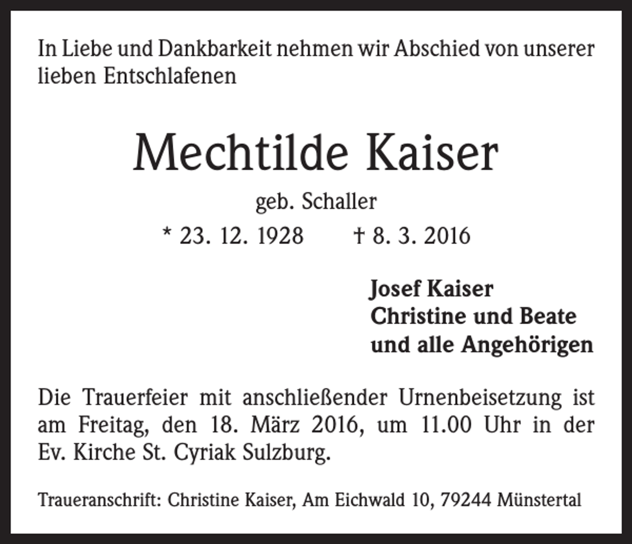 <p>In Liebe und Dankbarkeit nehmen wir Abschied von ­unserer<br />lieben Entschlafenen</p><p>Mechtilde Kaiser<br />geb. Schaller<br />* 23. 12. 1928 † 8. 3. 2016<br />Josef Kaiser<br />Christine und Beate<br />und alle Angehörigen<br />Die Trauerfeier mit anschließender Urnenbeisetzung ist<br />am Freitag, den 18. März 2016, um 11.00 Uhr in der<br />Ev. Kirche St. Cyriak Sulzburg.<br />Traueranschrift: Christine Kaiser, Am Eichwald 10, 79244 Münstertal</p>