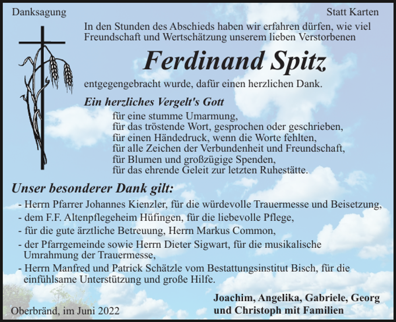 <p>Danksagung</p><p>Statt Karten<br />In den Stunden des Abschieds haben wir erfahren dürfen, wie viel<br />Freundschaft und Wertschätzung unserem lieben Verstorbenen</p><p>Ferdinand Spitz<br />entgegengebracht wurde, dafür einen herzlichen Dank.</p><p>Ein herzliches Vergelt's Gott<br />für eine stumme Umarmung,<br />für das tröstende Wort, gesprochen oder geschrieben,<br />für einen Händedruck, wenn die Worte fehlten,<br />für alle Zeichen der Verbundenheit und Freundschaft,<br />für Blumen und großzügige Spenden,<br />für das ehrende Geleit zur letzten Ruhestätte.</p><p>Unser besonderer Dank gilt:<br />- Herrn Pfarrer Johannes Kienzler, für die würdevolle Trauermesse und Beisetzung,<br />- dem F.F. Altenpflegeheim Hüfingen, für die liebevolle Pflege,<br />- für die gute ärztliche Betreuung, Herrn Markus Common,<br />- der Pfarrgemeinde sowie Herrn Dieter Sigwart, für die musikalische<br />Umrahmung der Trauermesse,<br />- Herrn Manfred und Patrick Schätzle vom Bestattungsinstitut Bisch, für die<br />einfühlsame Unterstützung und große Hilfe.<br />Oberbränd, im Juni 2022</p><p>Joachim, Angelika, Gabriele, Georg<br />und Christoph mit Familien</p>