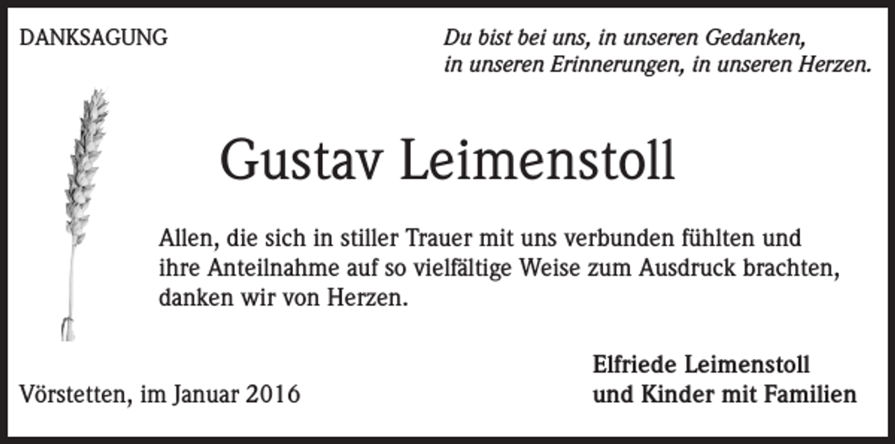 <p>DANKSAGUNG</p><p>Du bist bei uns, in unseren Gedanken,<br />in unseren Erinnerungen, in unseren Herzen.</p><p>Gustav Leimenstoll<br />Allen, die sich in stiller Trauer mit uns verbunden fühlten und<br />ihre Anteilnahme auf so vielfältige Weise zum Ausdruck brachten,<br />danken wir von Herzen.</p><p>Vörstetten, im Januar 2016</p><p>Elfriede Leimenstoll<br />und Kinder mit Familien</p>