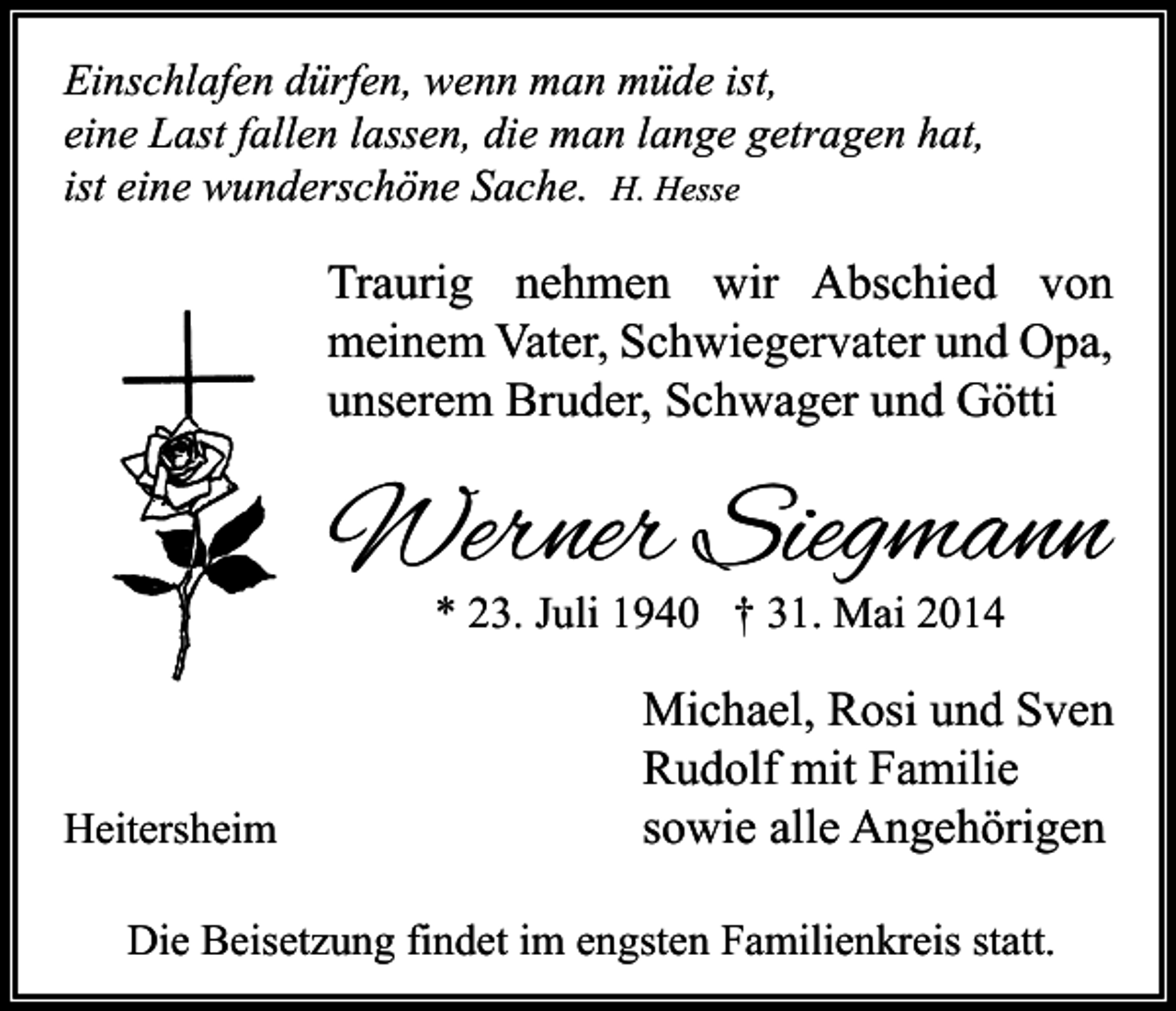 <p>Einschlafen dürfen, wenn man müde ist,<br />eine Last fallen lassen, die man lange getragen hat,<br />ist eine wunderschöne Sache. H. Hesse</p><p>Traurig nehmen wir Abschied von<br />meinem Vater, Schwiegervater und Opa,<br />unserem Bruder, Schwager und Götti</p><p>Werner Siegmann<br />* 23. Juli 1940 † 31. Mai 2014</p><p>Heitersheim</p><p>Michael, Rosi und Sven<br />Rudolf mit Familie<br />sowie alle Angehörigen</p><p>Die Beisetzung findet im engsten Familienkreis statt.</p>