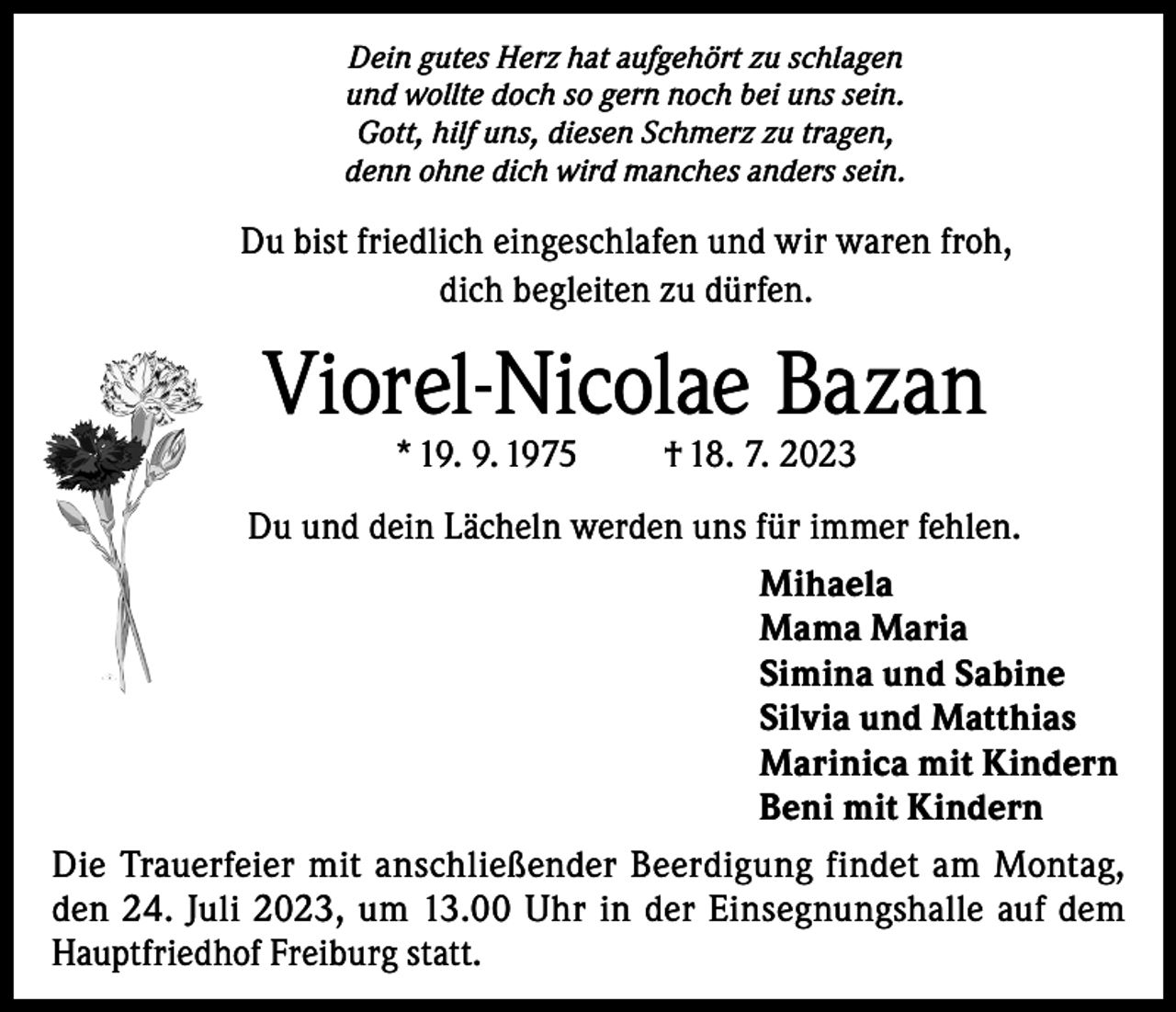 <p>Dein gutes Herz hat aufgehört zu schlagen<br />und wollte doch so gern noch bei uns sein.<br />Gott, hilf uns, diesen Schmerz zu tragen,<br />denn ohne dich wird manches anders sein.</p><p>Du bist friedlich eingeschlafen und wir waren froh,<br />dich begleiten zu dürfen.</p><p>Viorel-Nicolae Bazan<br />* 19. 9. 1975</p><p>† 18. 7. 2023</p><p>Du und dein Lächeln werden uns für immer fehlen.<br />Mihaela<br />Mama Maria<br />Simina und Sabine<br />Silvia und Matthias<br />Marinica mit Kindern<br />Beni mit Kindern<br />Die Trauerfeier mit anschließender Beerdigung findet am Montag,<br />den 24. Juli 2023, um 13.00 Uhr in der Einsegnungshalle auf dem<br />Hauptfriedhof Freiburg statt.</p>