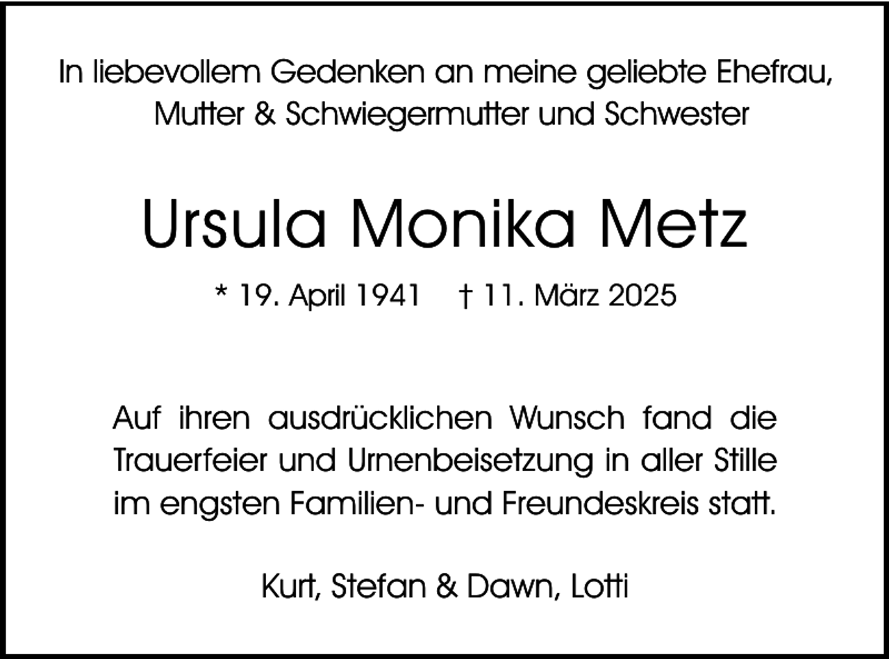 <p>In liebevollem Gedenken an meine geliebte Ehefrau,<br />Mutter &amp; Schwiegermutter und Schwester</p><p>Ursula Monika Metz<br />* 19. April 1941</p><p>† 11. März 2025</p><p>Auf ihren ausdrücklichen Wunsch fand die<br />Trauerfeier und Urnenbeisetzung in aller Stille<br />im engsten Familien- und Freundeskreis statt.</p><p>Kurt, Stefan &amp; Dawn, Lotti</p>