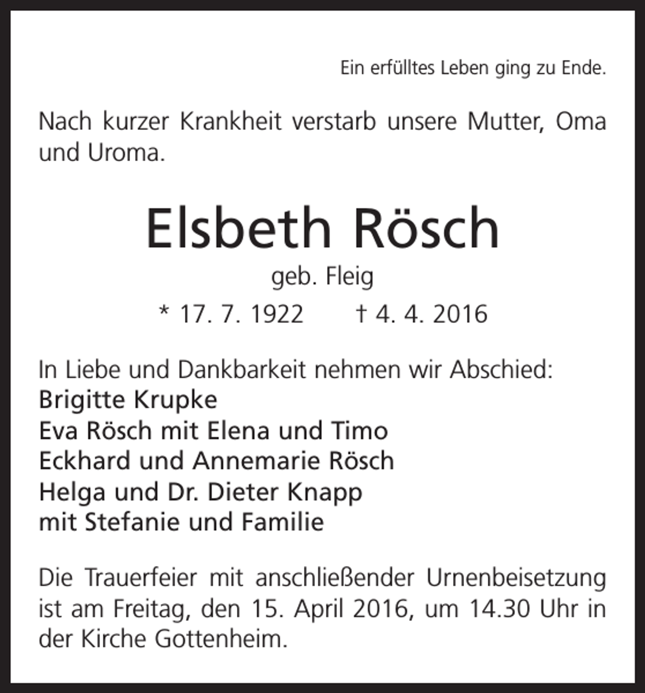 <p>Ein erfülltes Leben ging zu Ende.</p><p>Nach kurzer Krankheit verstarb unsere Mutter, Oma<br />und Uroma.</p><p>Elsbeth Rösch<br />geb. Fleig<br />* 17. 7. 1922 † 4. 4. 2016<br />In Liebe und Dankbarkeit nehmen wir Abschied:<br />Brigitte Krupke<br />Eva Rösch mit Elena und Timo<br />Eckhard und Annemarie Rösch<br />Helga und Dr. Dieter Knapp<br />mit Stefanie und Familie<br />Die Trauerfeier mit anschließender Urnenbeisetzung<br />ist am Freitag, den 15. April 2016, um 14.30 Uhr in<br />der ­Kirche Gottenheim.</p>