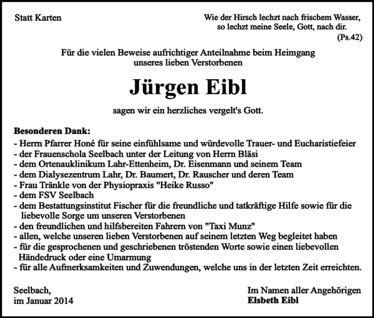 <p>Statt Karten</p><p>Wie der Hirsch lechzt nach frischem Wasser,<br />so lechzt meine Seele, Gott, nach dir.<br />(Ps.42)</p><p>Für die vielen Beweise aufrichtiger Anteilnahme beim Heimgang<br />unseres lieben Verstorbenen</p><p>Jürgen Eibl</p><p>sagen wir ein herzliches vergelt's Gott.<br />Besonderen Dank:<br />- Herrn Pfarrer Honé für seine einfühlsame und würdevolle Trauer- und Eucharistiefeier<br />- der Frauenschola Seelbach unter der Leitung von Herrn Bläsi<br />- dem Ortenauklinikum Lahr-Ettenheim, Dr. Eisenmann und seinem Team<br />- dem Dialysezentrum Lahr, Dr. Baumert, Dr. Rauscher und deren Team<br />- Frau Tränkle von der Physiopraxis "Heike Russo"<br />- dem FSV Seelbach<br />- dem Bestattungsinstitut Fischer für die freundliche und tatkräftige Hilfe sowie für die<br />liebevolle Sorge um unseren Verstorbenen<br />- den freundlichen und hilfsbereiten Fahrern von "Taxi Munz"<br />- allen, welche unseren lieben Verstorbenen auf seinem letzten Weg begleitet haben<br />- für die gesprochenen und geschriebenen tröstenden Worte sowie einen liebevollen<br />Händedruck oder eine Umarmung<br />- für alle Aufmerksamkeiten und Zuwendungen, welche uns in der letzten Zeit erreichten.<br />Seelbach,<br />im Januar 2014</p><p>Im Namen aller Angehörigen<br />Elsbeth Eibl</p>