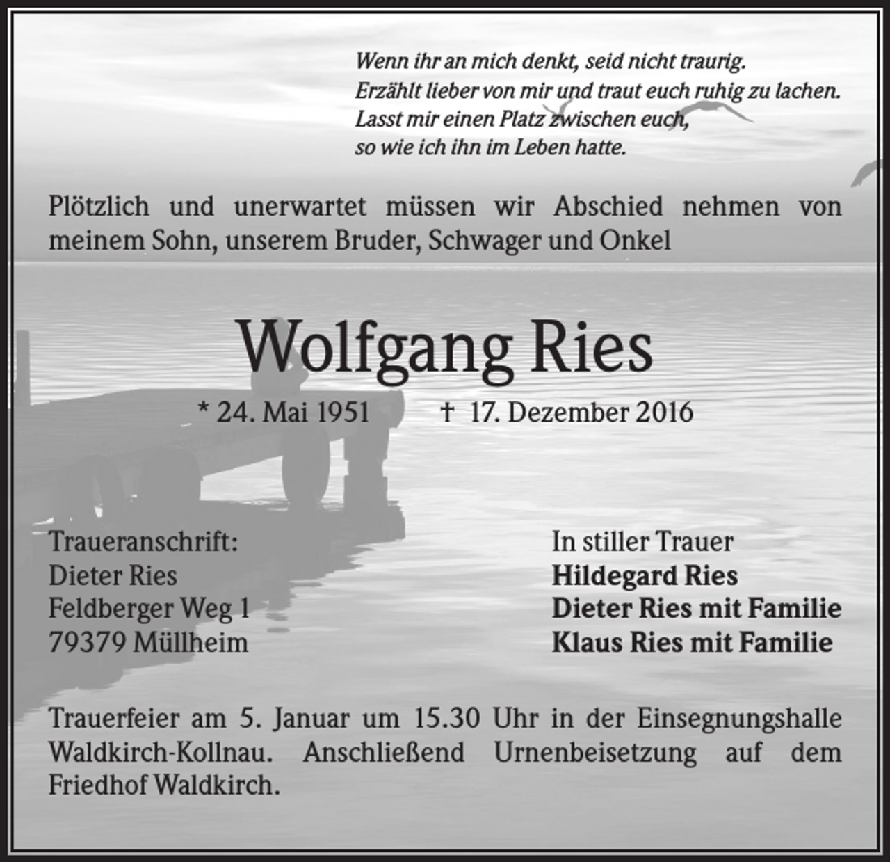 <p>Wenn ihr an mich denkt, seid nicht traurig.<br />Erzählt lieber von mir und traut euch ruhig zu lachen.<br />Lasst mir einen Platz zwischen euch,<br />so wie ich ihn im Leben hatte.</p><p>Plötzlich und unerwartet müssen wir Abschied nehmen von<br />meinem Sohn, unserem Bruder, Schwager und Onkel</p><p>Wolfgang Ries<br />* 24. Mai 1951</p><p>Traueranschrift:<br />Dieter Ries<br />Feldberger Weg 1<br />79379 Müllheim</p><p>† 17. Dezember 2016</p><p>In stiller Trauer<br />Hildegard Ries<br />Dieter Ries mit Familie<br />Klaus Ries mit Familie</p><p>Trauerfeier am 5. Januar um 15.30 Uhr in der Einsegnungshalle<br />Waldkirch-Kollnau. Anschließend Urnenbeisetzung auf dem<br />Friedhof Waldkirch.</p>