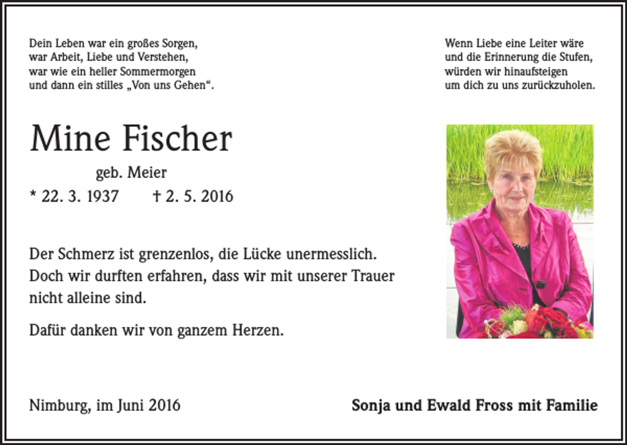 <p>Dein Leben war ein großes Sorgen,<br />war Arbeit, Liebe und Verstehen,<br />war wie ein heller Sommermorgen<br />und dann ein stilles „Von uns Gehen“.</p><p>Wenn Liebe eine Leiter wäre<br />und die Erinnerung die Stufen,<br />würden wir hinaufsteigen<br />um dich zu uns zurückzuholen.</p><p>Mine Fischer<br />geb. Meier<br />* 22. 3. 1937 † 2. 5. 2016<br />Der Schmerz ist grenzenlos, die Lücke unermesslich.<br />Doch wir durften erfahren, dass wir mit unserer Trauer<br />nicht alleine sind.<br />Dafür danken wir von ganzem Herzen.</p><p>Nimburg, im Juni 2016</p><p>Sonja und Ewald Fross mit Familie</p>