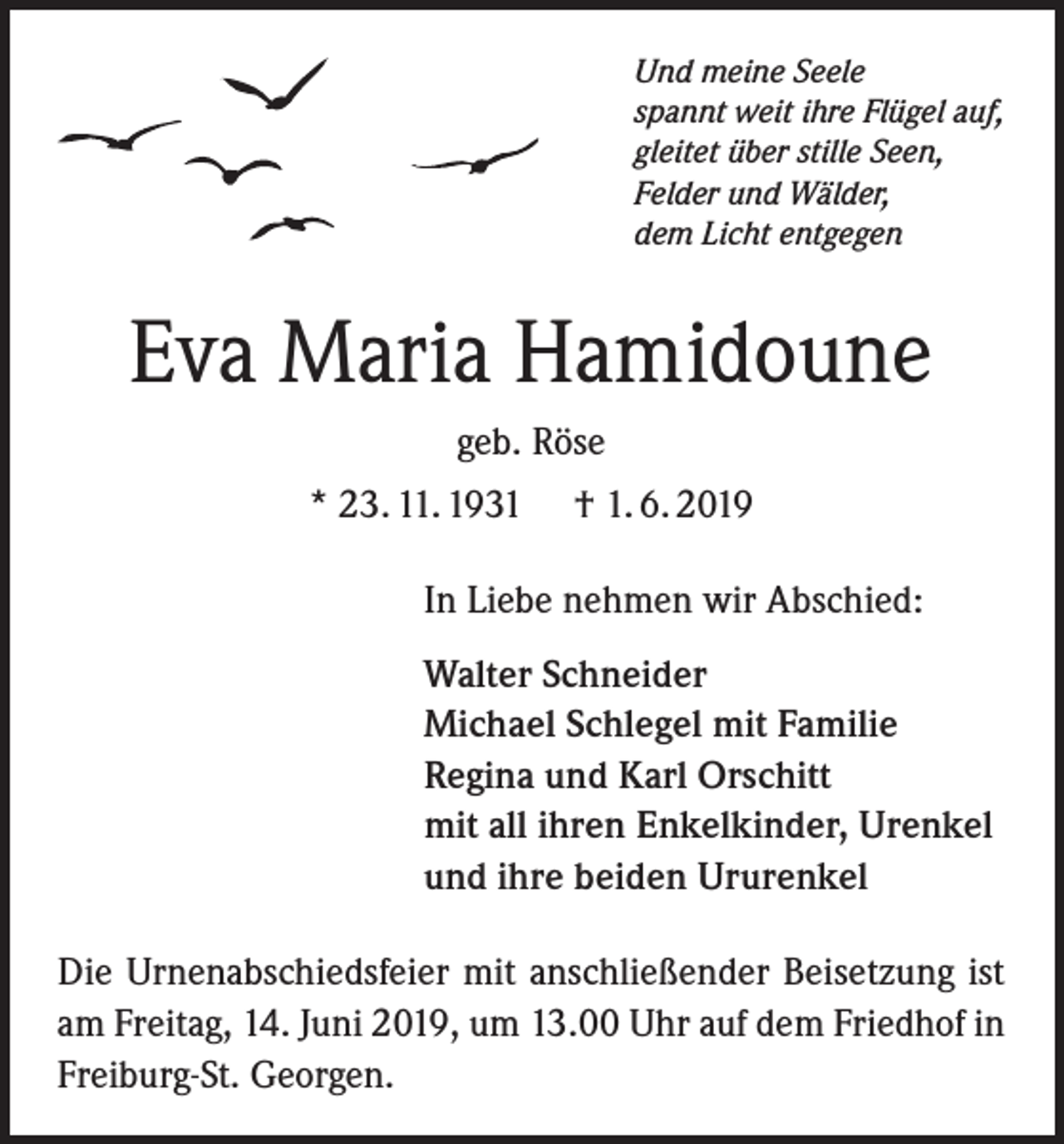 <p>Und meine Seele<br />spannt weit ihre Flügel auf,<br />gleitet über stille Seen,<br />Felder und Wälder,<br />dem Licht entgegen</p><p>Eva Maria Hamidoune<br />geb. Röse<br />* 23. 11. 1931</p><p>† 1. 6. 2019</p><p>In Liebe nehmen wir Abschied:<br />Walter Schneider<br />Michael Schlegel mit Familie<br />Regina und Karl Orschitt<br />mit all ihren Enkelkinder, Urenkel<br />und ihre beiden Ururenkel<br />Die Urnenabschiedsfeier mit anschließender Beisetzung ist<br />am Freitag, 14. Juni 2019, um 13.00 Uhr auf dem Friedhof in<br />Freiburg-St. Georgen.</p>