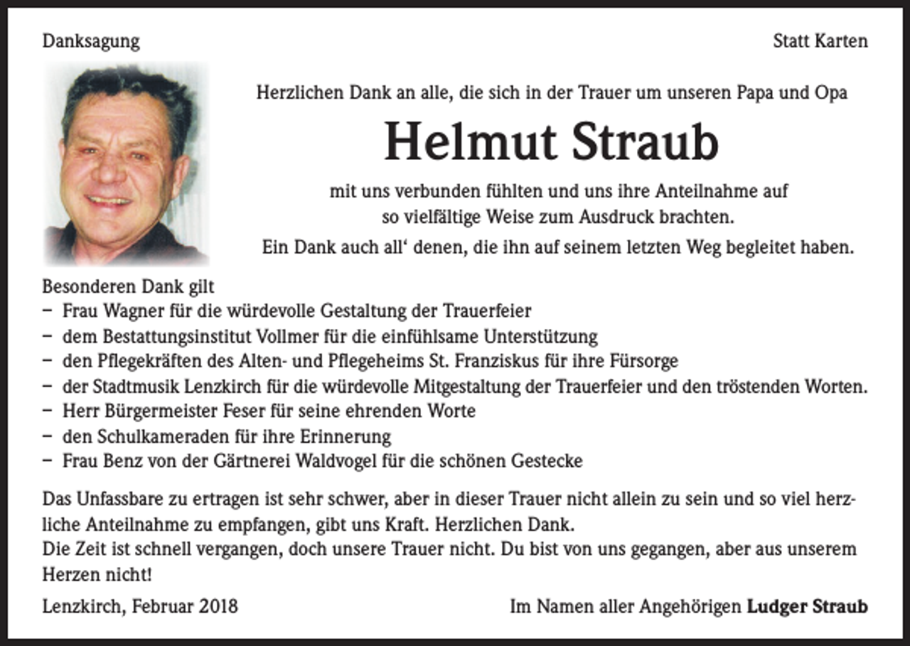 <p>Danksagung</p><p>Statt Karten<br />Herzlichen Dank an alle, die sich in der Trauer um unseren Papa und Opa</p><p>Helmut Straub<br />mit uns verbunden fühlten und uns ihre Anteilnahme auf<br />so vielfältige Weise zum Ausdruck brachten.<br />Ein Dank auch all‘ denen, die ihn auf seinem letzten Weg begleitet haben.<br />Besonderen Dank gilt<br />– Frau Wagner für die würdevolle Gestaltung der Trauerfeier<br />– dem Bestattungsinstitut Vollmer für die einfühlsame Unterstützung<br />– den Pflegekräften des Alten- und Pflegeheims St. Franziskus für ihre Fürsorge<br />– der Stadtmusik Lenzkirch für die würdevolle Mitgestaltung der Trauerfeier und den tröstenden Worten.<br />– Herr Bürgermeister Feser für seine ehrenden Worte<br />– den Schulkameraden für ihre Erinnerung<br />– Frau Benz von der Gärtnerei Waldvogel für die schönen Gestecke<br />Das Unfassbare zu ertragen ist sehr schwer, aber in dieser Trauer nicht allein zu sein und so viel herzliche Anteilnahme zu empfangen, gibt uns Kraft. Herzlichen Dank.<br />Die Zeit ist schnell vergangen, doch unsere Trauer nicht. Du bist von uns gegangen, aber aus unserem<br />Herzen nicht!<br />Lenzkirch, Februar 2018</p><p>Im Namen aller Angehörigen Ludger Straub</p>