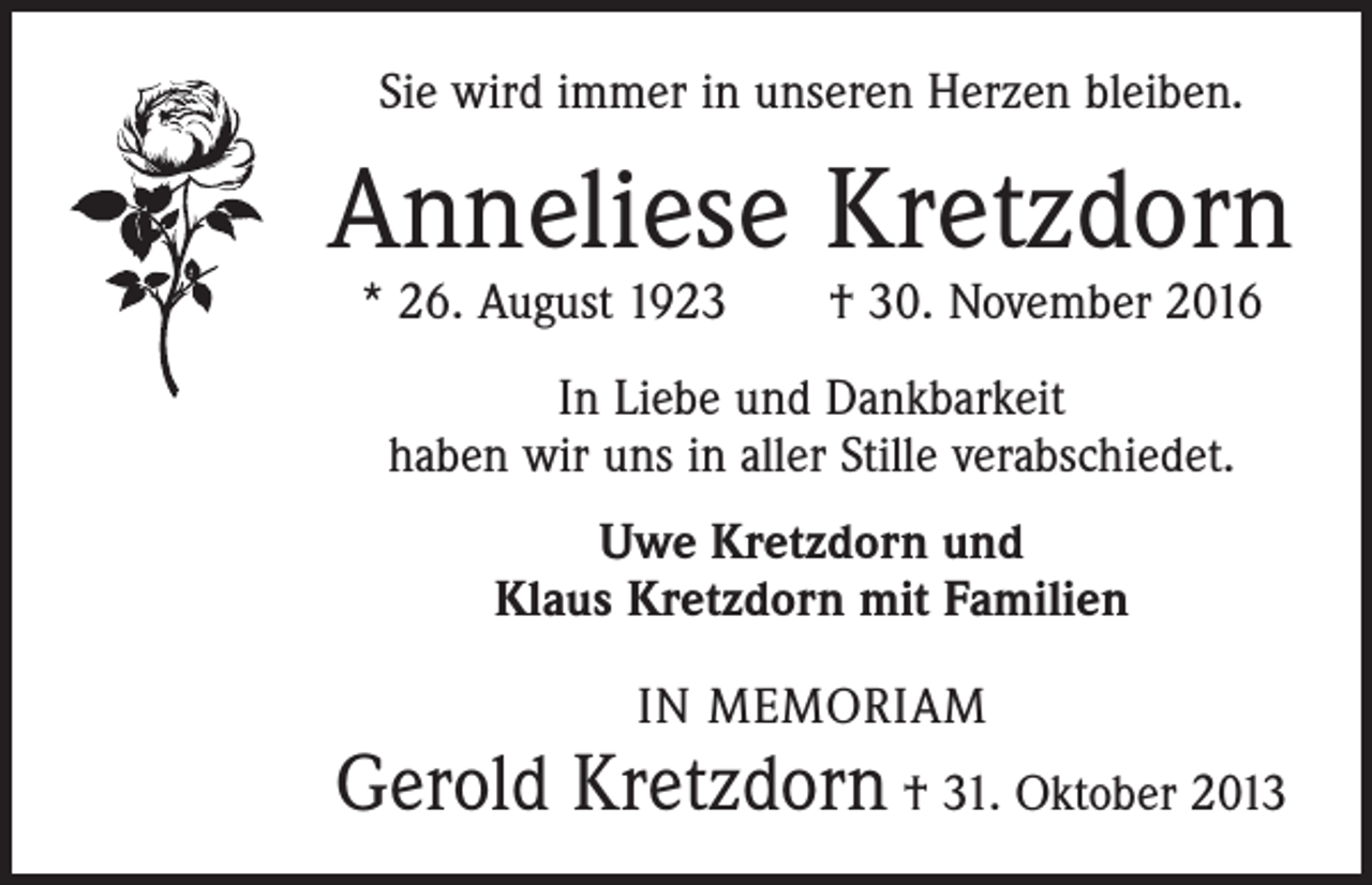<p>Sie wird immer in unseren Herzen bleiben.</p><p>Anneliese Kretzdorn<br />* 26. August 1923 † 30. November 2016<br />In Liebe und Dankbarkeit<br />haben wir uns in aller Stille verabschiedet.<br />Uwe Kretzdorn und<br />Klaus Kretzdorn mit Familien<br />IN MEMORIAM</p><p>Gerold Kretzdorn † 31. Oktober 2013</p>