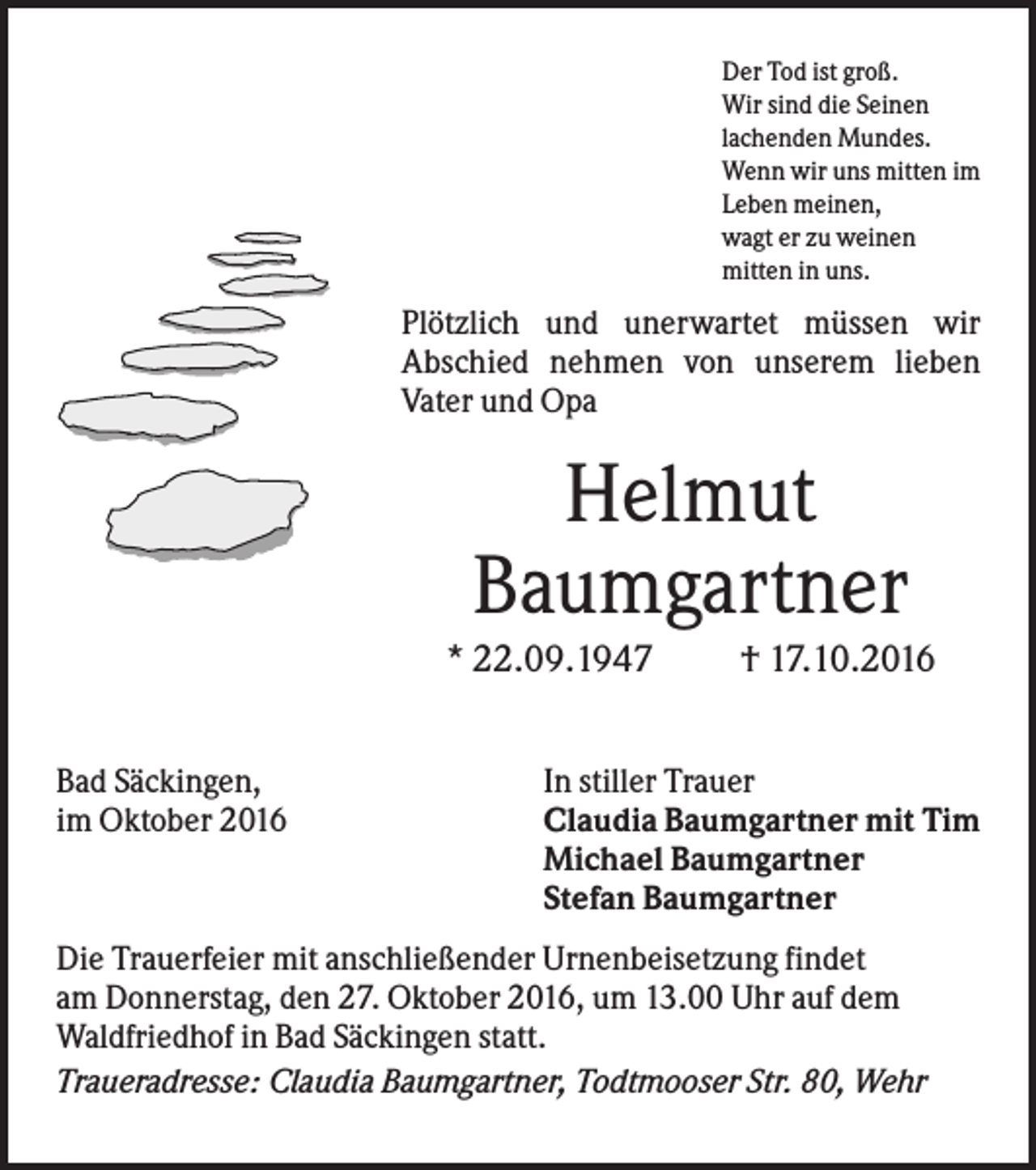 <p>Der Tod ist groß.<br />Wir sind die Seinen<br />lachenden Mundes.<br />Wenn wir uns mitten im<br />Leben meinen,<br />wagt er zu weinen<br />mitten in uns.</p><p>Plötzlich und unerwartet müssen wir<br />Abschied nehmen von unserem lieben<br />Vater und Opa</p><p>Helmut<br />Baumgartner<br />* 22.09.1947<br />Bad Säckingen,<br />im Oktober 2016</p><p>† 17.10.2016</p><p>In stiller Trauer<br />Claudia Baumgartner mit Tim<br />Michael Baumgartner<br />Stefan Baumgartner</p><p>Die Trauerfeier mit anschließender Urnenbeisetzung findet<br />am Donnerstag, den 27. Oktober 2016, um 13.00 Uhr auf dem<br />Waldfriedhof in Bad Säckingen statt.<br />Traueradresse: Claudia Baumgartner, Todtmooser Str. 80, Wehr</p>