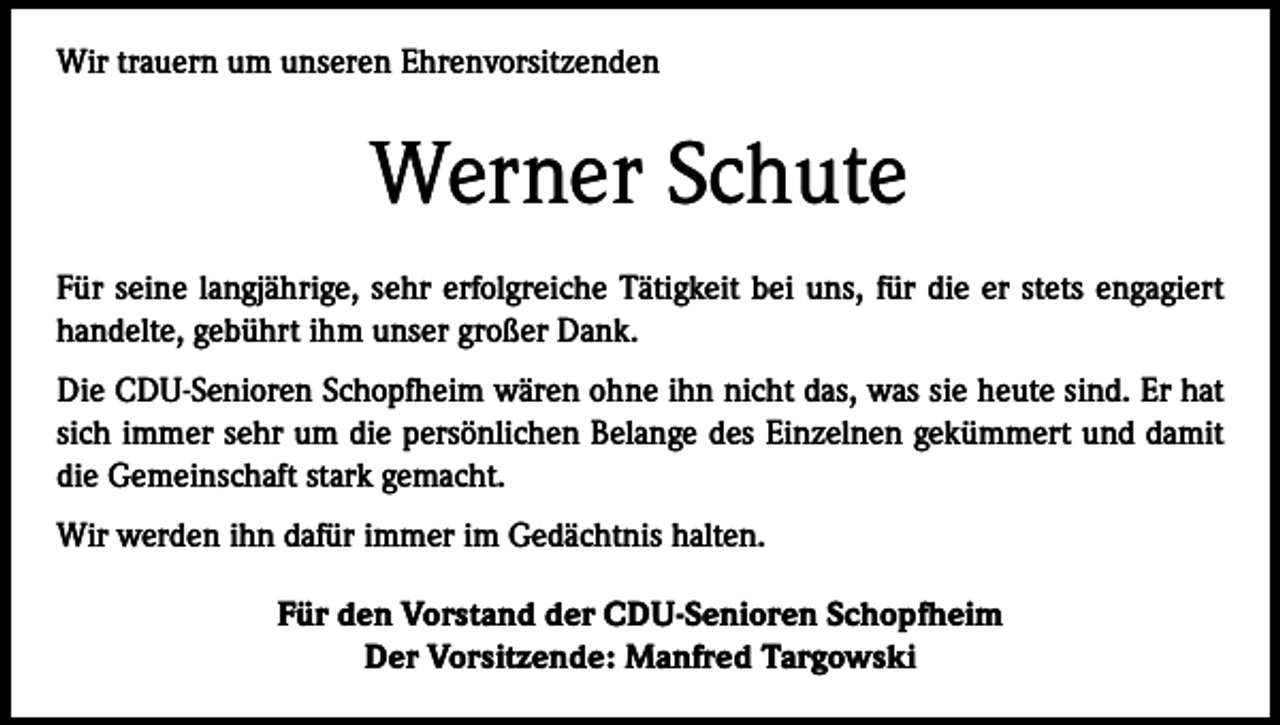 <p>Wir trauern um unseren Ehrenvorsitzenden</p><p>Werner Schute<br />Für seine langjährige, sehr erfolgreiche Tätigkeit bei uns, für die er stets engagiert<br />handelte, gebührt ihm unser großer Dank.<br />Die CDU-Senioren Schopfheim wären ohne ihn nicht das, was sie heute sind. Er hat<br />sich immer sehr um die persönlichen Belange des Einzelnen gekümmert und damit<br />die Gemeinschaft stark gemacht.<br />Wir werden ihn dafür immer im Gedächtnis halten.<br />Für den Vorstand der CDU-Senioren Schopfheim<br />Der Vorsitzende: Manfred Targowski</p>