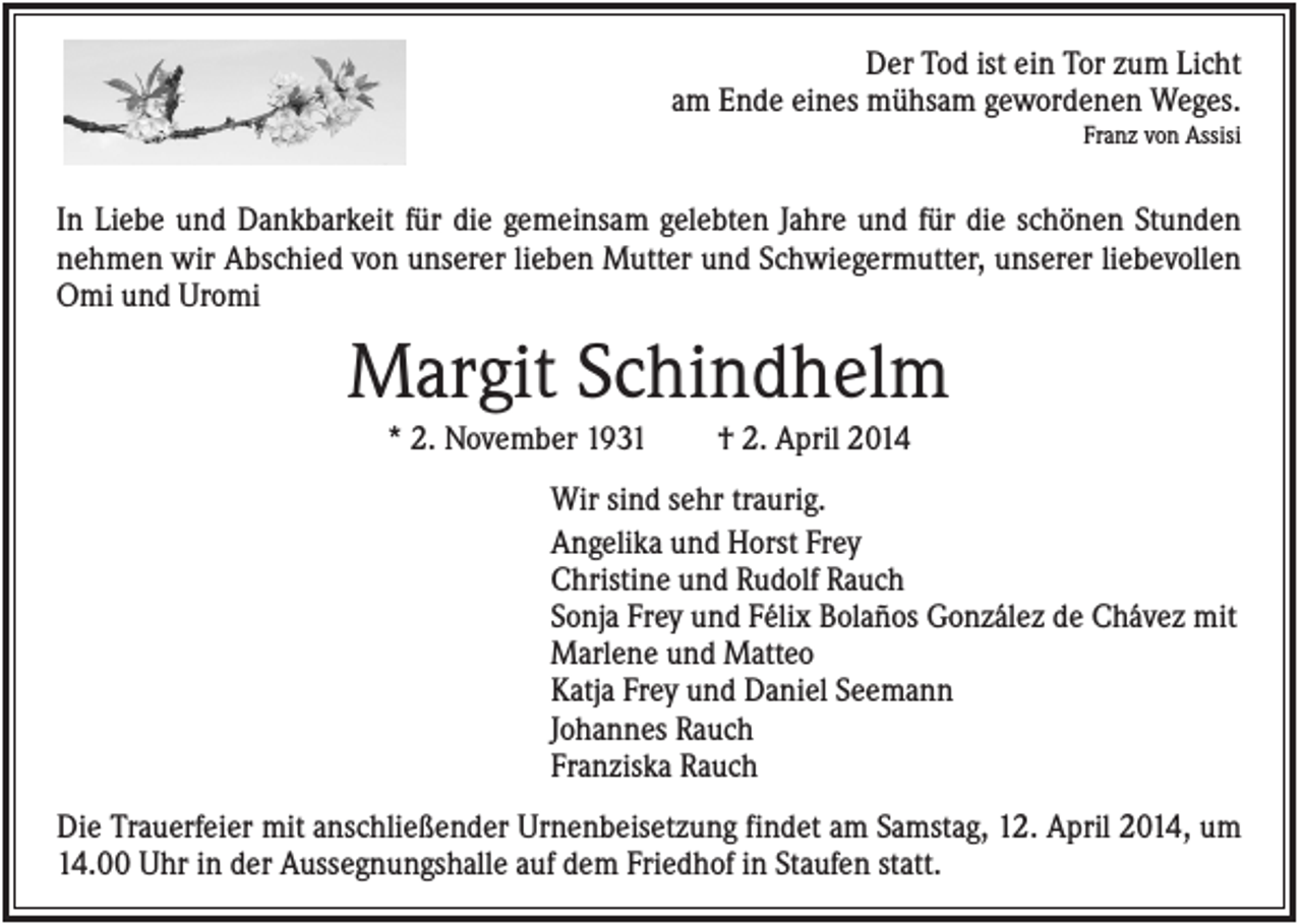 <p>Der Tod ist ein Tor zum Licht<br />am Ende eines mühsam gewordenen Weges.<br />Franz von Assisi</p><p>In Liebe und Dankbarkeit für die gemeinsam gelebten Jahre und für die schönen Stunden<br />nehmen wir Abschied von unserer lieben Mutter und Schwiegermutter, unserer liebevollen<br />Omi und Uromi</p><p>Margit Schindhelm<br />* 2. November 1931</p><p>† 2. April 2014</p><p>Wir sind sehr traurig.<br />Angelika und Horst Frey<br />Christine und Rudolf Rauch<br />Sonja Frey und Félix Bolaños González de Chávez mit<br />Marlene und Matteo<br />Katja Frey und Daniel Seemann<br />Johannes Rauch<br />Franziska Rauch<br />Die Trauerfeier mit anschließender Urnenbeisetzung findet am Samstag, 12. April 2014, um<br />14.00 Uhr in der Aussegnungshalle auf dem Friedhof in Staufen statt.</p>