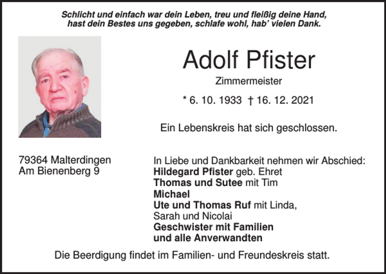 <p>Schlicht und einfach war dein Leben, treu und fleißig deine Hand,<br />hast dein Bestes uns gegeben, schlafe wohl, hab’ vielen Dank.</p><p>Adolf Pfister<br />Zimmermeister</p><p>* 6. 10. 1933 † 16. 12. 2021<br />Ein Lebenskreis hat sich geschlossen.<br />79364 Malterdingen<br />Am Bienenberg 9</p><p>In Liebe und Dankbarkeit nehmen wir Abschied:<br />Hildegard Pfister geb. Ehret<br />Thomas und Sutee mit Tim<br />Michael<br />Ute und Thomas Ruf mit Linda,<br />Sarah und Nicolai<br />Geschwister mit Familien<br />und alle Anverwandten</p><p>Die Beerdigung findet im Familien- und Freundeskreis statt.</p>