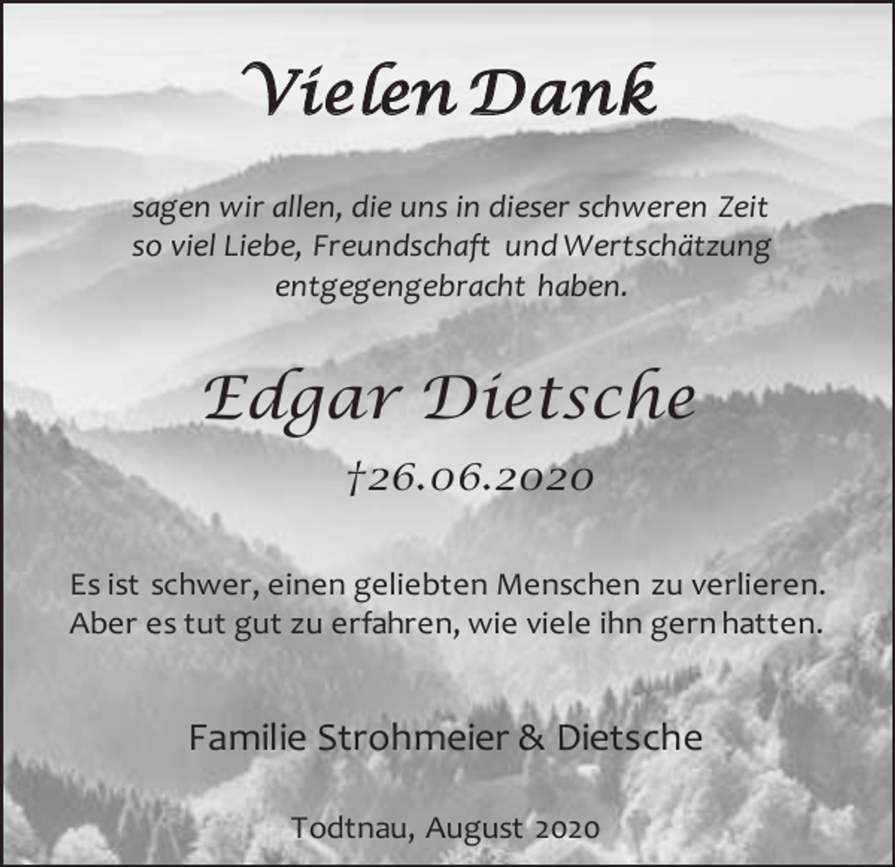 <p>Vi e len Da n k<br />sagen wir allen, die uns in dieser schweren Zeit<br />so viel Liebe, Freundschaft und Wertschätzung<br />entgegengebracht haben.</p><p>Edgar Dietsche<br />†26.06.2020<br />Es ist schwer, einen geliebten Menschen zu verlieren.<br />Aber es tut gut zu erfahren, wie viele ihn gern hatten.</p><p>Familie Strohmeier &amp; Dietsche<br />Todtnau, August 2020</p>