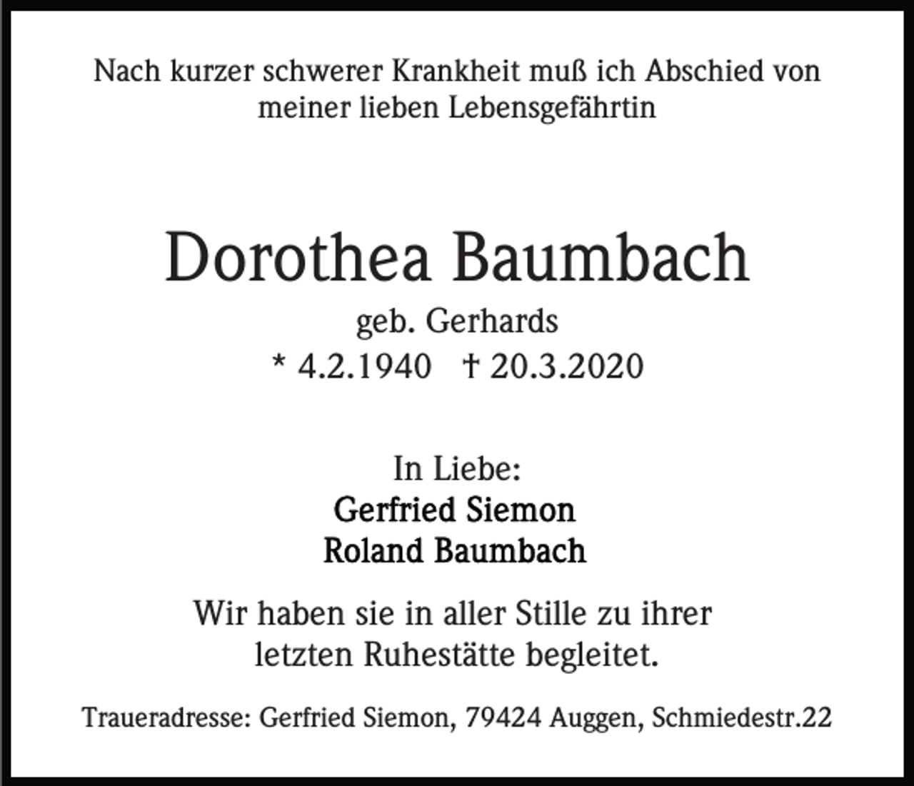 <p>Nach kurzer schwerer Krankheit muß ich Abschied von<br />meiner lieben Lebensgefährtin</p><p>Dorothea Baumbach<br />geb. Gerhards<br />* 4.2.1940 † 20.3.2020<br />In Liebe:</p><p>Wir haben sie in aller Stille zu ihrer<br />letzten Ruhestätte begleitet.<br />Traueradresse: Gerfried Siemon, 79424 Auggen, Schmiedestr.22</p>