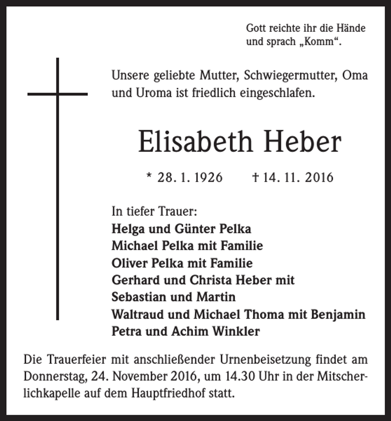<p>Gott reichte ihr die Hände<br />und sprach „Komm“.</p><p>Unsere geliebte Mutter, Schwiegermutter, Oma<br />und Uroma ist friedlich eingeschlafen.</p><p>Elisabeth Heber<br />* 28. 1. 1926 † 14. 11. 2016<br />In tiefer Trauer:<br />Helga und Günter Pelka<br />Michael Pelka mit Familie<br />Oliver Pelka mit Familie<br />Gerhard und Christa Heber mit<br />Sebastian und Martin<br />Waltraud und Michael Thoma mit Benjamin<br />Petra und Achim Winkler<br />Die Trauerfeier mit anschließender Urnenbeisetzung findet am<br />Donnerstag, 24. November 2016, um 14.30 Uhr in der Mitscherlichkapelle auf dem Hauptfriedhof statt.</p>