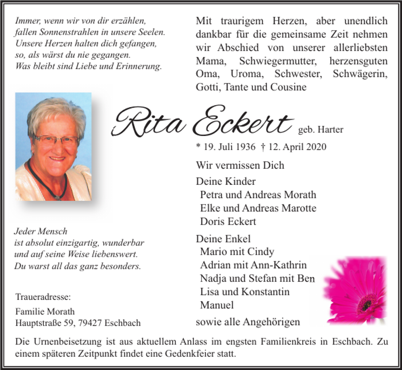 <p>Immer, wenn wir von dir erzählen,<br />fallen Sonnenstrahlen in unsere Seelen.<br />Unsere Herzen halten dich gefangen,<br />so, als wärst du nie gegangen.<br />Was bleibt sind Liebe und Erinnerung.</p><p>Mit traurigem Herzen, aber unendlich<br />dankbar für die gemeinsame Zeit nehmen<br />wir Abschied von unserer allerliebsten<br />Mama, Schwiegermutter, herzensguten<br />Oma, Uroma, Schwester, Schwägerin,<br />Gotti, Tante und Cousine</p><p>Rita Eckert</p><p>geb. Harter</p><p>* 19. Juli 1936 † 12. April 2020</p><p>Wir vermissen Dich<br />Deine Kinder<br />Petra und Andreas Morath<br />Elke und Andreas Marotte<br />Doris Eckert<br />Jeder Mensch<br />ist absolut einzigartig, wunderbar<br />und auf seine Weise liebenswert.<br />Du warst all das ganz besonders.<br />Traueradresse:<br />Familie Morath<br />Hauptstraße 59, 79427 Eschbach</p><p>Deine Enkel<br />Mario mit Cindy<br />Adrian mit Ann-Kathrin<br />Nadja und Stefan mit Ben<br />Lisa und Konstantin<br />Manuel<br />sowie alle Angehörigen</p><p>Die Urnenbeisetzung ist aus aktuellem Anlass im engsten Familienkreis in Eschbach. Zu<br />einem späteren Zeitpunkt findet eine Gedenkfeier statt.</p>