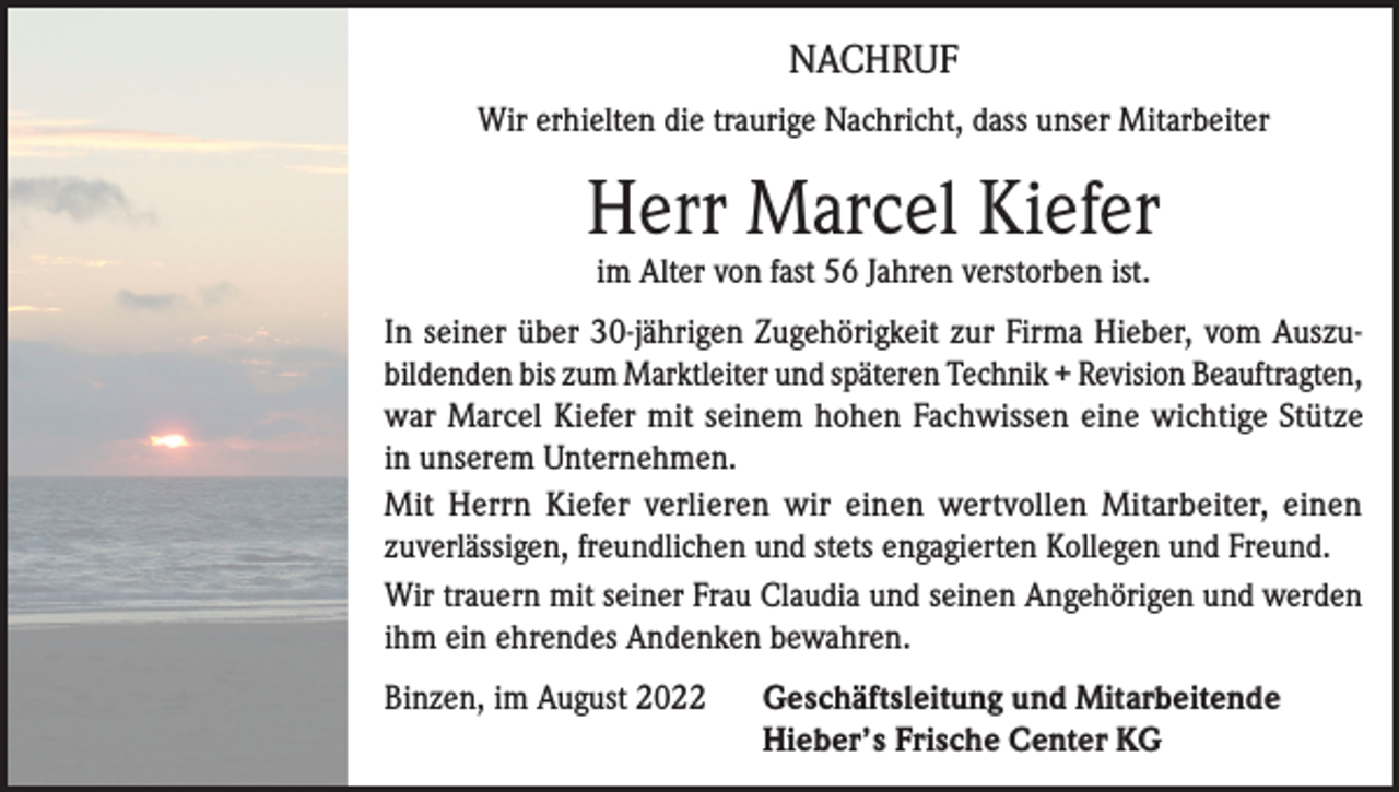 <p>NACHRUF<br />Wir erhielten die traurige Nachricht, dass unser Mitarbeiter</p><p>Herr Marcel Kiefer<br />im Alter von fast 56 Jahren verstorben ist.</p><p>In seiner über 30-jährigen Zugehörigkeit zur Firma Hieber, vom Auszubildenden bis zum Marktleiter und späteren Technik + Revision Beauftragten,<br />war Marcel Kiefer mit seinem hohen Fachwissen eine wichtige Stütze<br />in unserem Unternehmen.<br />Mit Herrn Kiefer verlieren wir einen wertvollen Mitarbeiter, einen<br />zuverlässigen, freundlichen und stets engagierten Kollegen und Freund.<br />Wir trauern mit seiner Frau Claudia und seinen Angehörigen und werden<br />ihm ein ehrendes Andenken bewahren.<br />Binzen, im August 2022 Geschäftsleitung und Mitarbeitende<br />Hieber’s Frische Center KG</p>