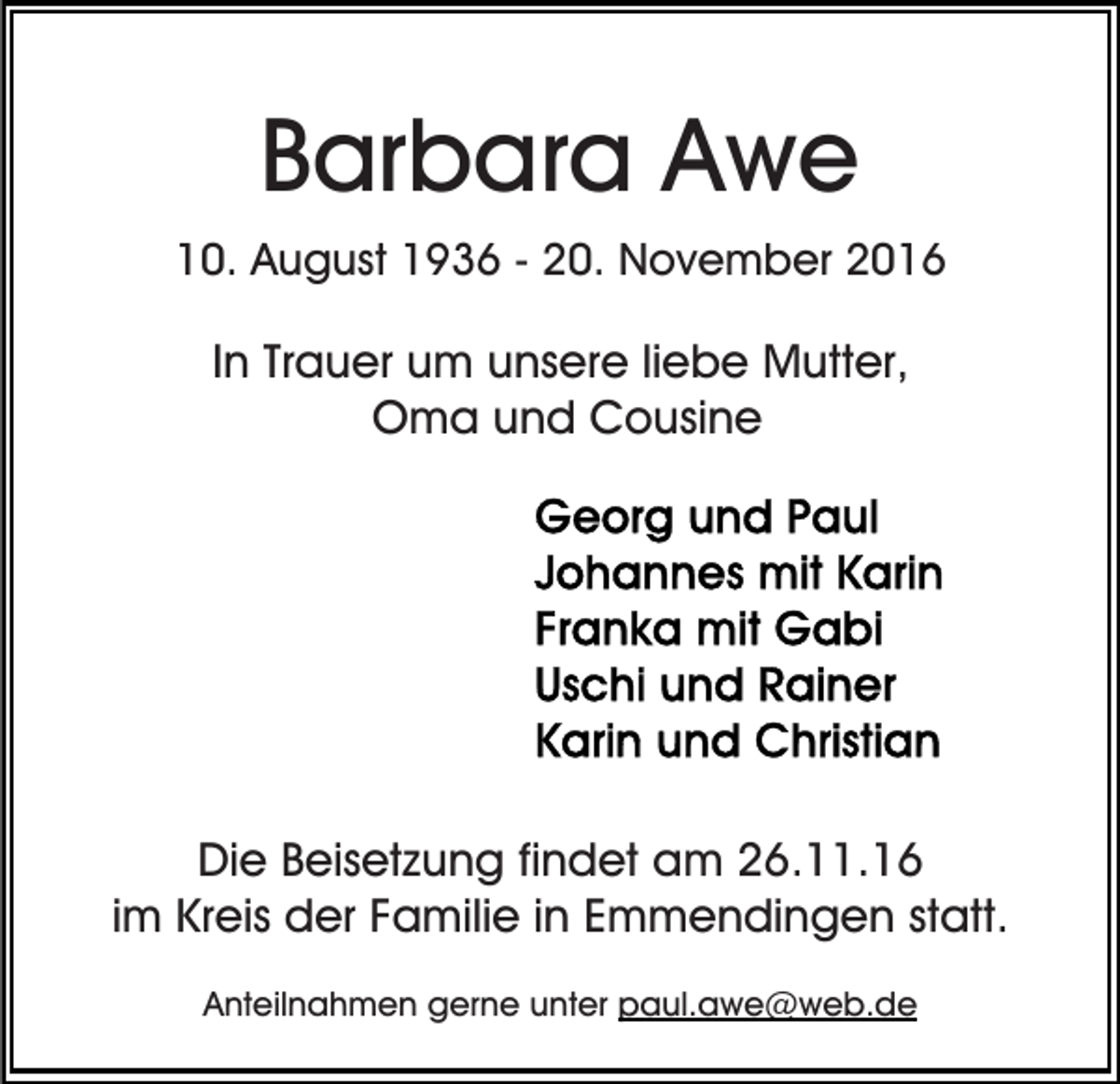 <p>Barbara Awe<br />10. August 1936 - 20. November 2016</p><p>In Trauer um unsere liebe Mutter,<br />Oma und Cousine</p><p>Die Beisetzung findet am 26.11.16<br />im Kreis der Familie in Emmendingen statt.<br />Anteilnahmen gerne unter paul.awe@web.de</p>