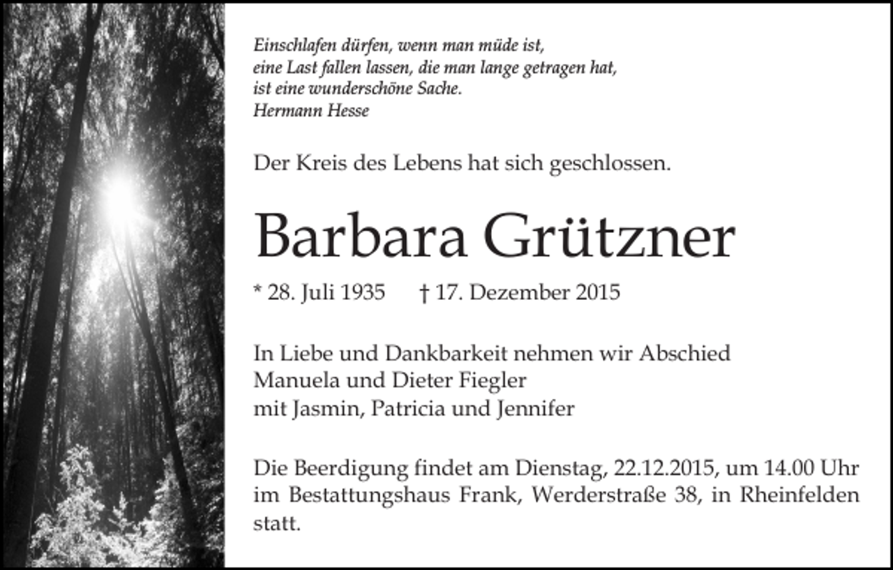 <p>Einschlafen dürfen, wenn man müde ist,<br />eine Last fallen lassen, die man lange getragen hat,<br />ist eine wunderschöne Sache.<br />Hermann Hesse</p><p>Der Kreis des Lebens hat sich geschlossen.</p><p>Barbara Grützner<br />* 28. Juli 1935</p><p>† 17. Dezember 2015</p><p>In Liebe und Dankbarkeit nehmen wir Abschied<br />Manuela und Dieter Fiegler<br />mit Jasmin, Patricia und Jennifer<br />Die Beerdigung findet am Dienstag, 22.12.2015, um 14.00 Uhr<br />im Bestattungshaus Frank, Werderstraße 38, in Rheinfelden<br />statt.</p>