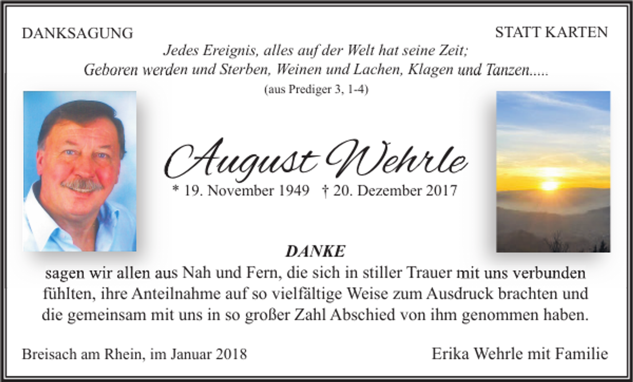 <p>STATT<br />S T A T T KARTEN<br />K A RTE N<br />J e d es Ereignis,<br />Jedes<br />Er ei g nis, alles<br />all es auf<br />a uf der<br />d er Welt<br />Welt hat<br />h at sseine<br />ei n e Zeit;<br />Z eit;<br />GGeboren<br />e b or e n wwerden<br />er d e n uund<br />n d StSterben,<br />er b e n, Weinen<br />Wei n e n uund<br />n d LLachen,<br />a c h e n, KlKlagen<br />a g e n uund<br />n d TTanzen.....<br />a nz e n.....</p><p>DDANKSAGUNG<br />A N KS A G U N G</p><p>((aus<br />a us Prediger<br />Pr e di g er 3,<br />3, 1-4)<br />1- 4)</p><p>AAugust<br />ug ust Wehrle<br />Wehrle<br />** 119.<br />9. November<br />N o v e m b er 1194 4 9 †† 220.<br />0. Dezember<br />D e z e m b er 22</p><p>DANKE<br />DA NKE<br />ssagen<br />a g e n wir<br />wir allen<br />all e n aus<br />a us Nah<br />N a h und<br />u n d Fern,<br />F er n, die<br />di e si<br />sich<br />c h iinn still<br />stiller<br />er Trauer<br />Tr a u er mit<br />mit uns<br />u ns verbunden<br />v er b u n d e n<br />ffühlten,<br />ü hlt e n, iihre<br />hr e Anteilnahme<br />A nt eil n a h m e auf<br />a uf so<br />s o vielfältige<br />vi elf älti g e Weise<br />Weis e zum<br />z u m Ausdruck<br />A us dr u c k brachten<br />br a c ht e n und<br />und<br />di e ggemeinsam<br />e m ei ns a m mit<br />mit uuns<br />ns iin<br />n sso<br />o gr<br />o ß er Zahl<br />Z a hl Abschied<br />A bs c hi e d vvon<br />o n iihm<br />h m ggenommen<br />e n o m m e n hhaben.<br />a b e n.<br />die<br />großer<br />Breisach<br />Br<br />eis a c h aam<br />m RRhein,<br />h ei n, i im<br />m JJanuar<br />a n u ar 22</p><p>Erika<br />Eri<br />k a Wehrle<br />We hrl e mit<br />mit FFamilie<br />a mili e</p>