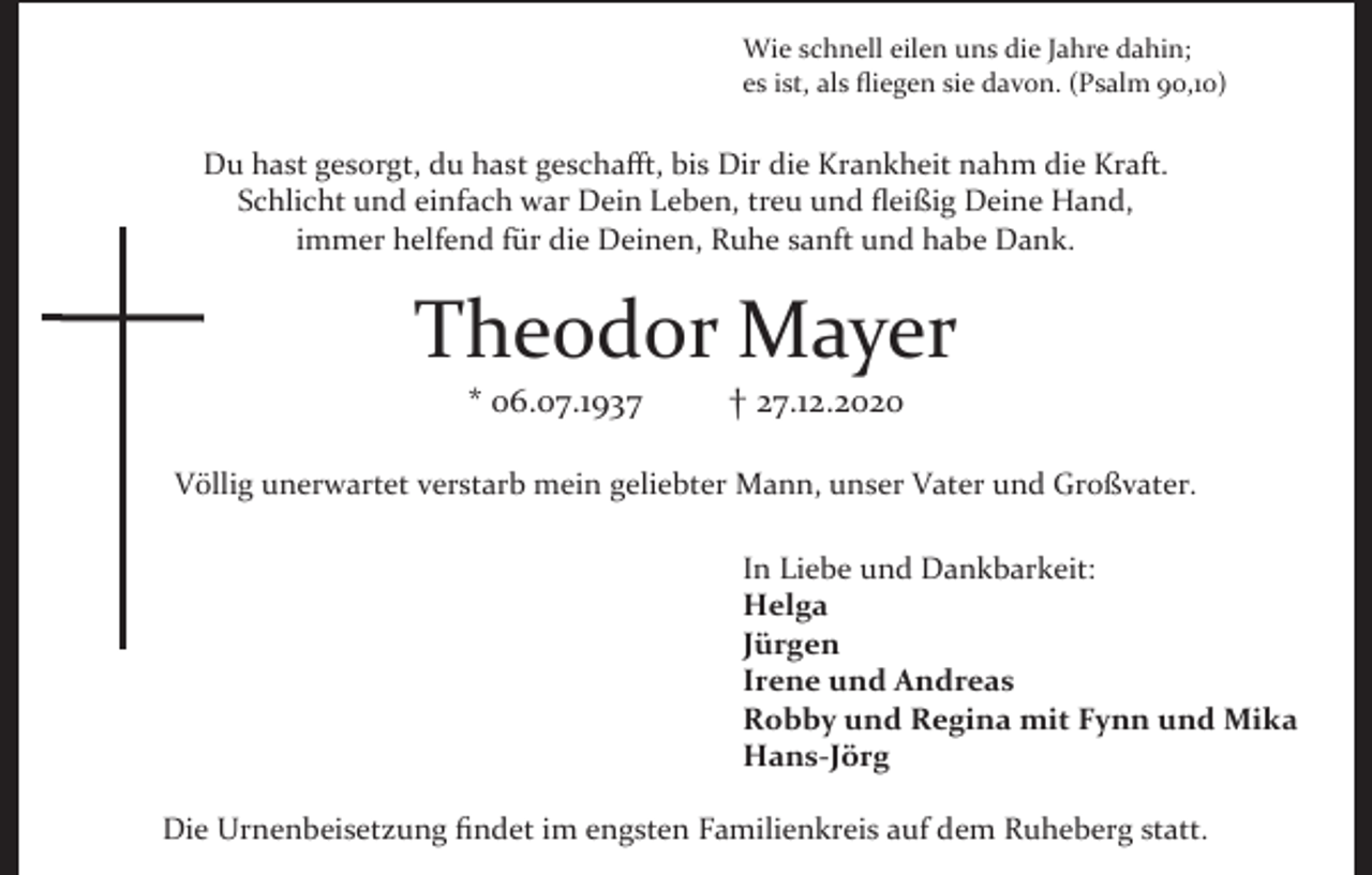 <p>Wie schnell eilen uns die Jahre dahin;<br />es ist, als fliegen sie davon. (Psalm 90,10)</p><p>Du hast gesorgt, du hast geschafft, bis Dir die Krankheit nahm die Kraft.<br />Schlicht und einfach war Dein Leben, treu und fleißig Deine Hand,<br />immer helfend für die Deinen, Ruhe sanft und habe Dank.</p><p>Theodor Mayer<br />* 06.07.1937</p><p>† 27.12.2020</p><p>Völlig unerwartet verstarb mein geliebter Mann, unser Vater und Großvater.<br />In Liebe und Dankbarkeit:<br />Helga<br />Jürgen<br />Irene und Andreas<br />Robby und Regina mit Fynn und Mika<br />Hans-Jörg<br />Die Urnenbeisetzung findet im engsten Familienkreis auf dem Ruheberg statt.</p>