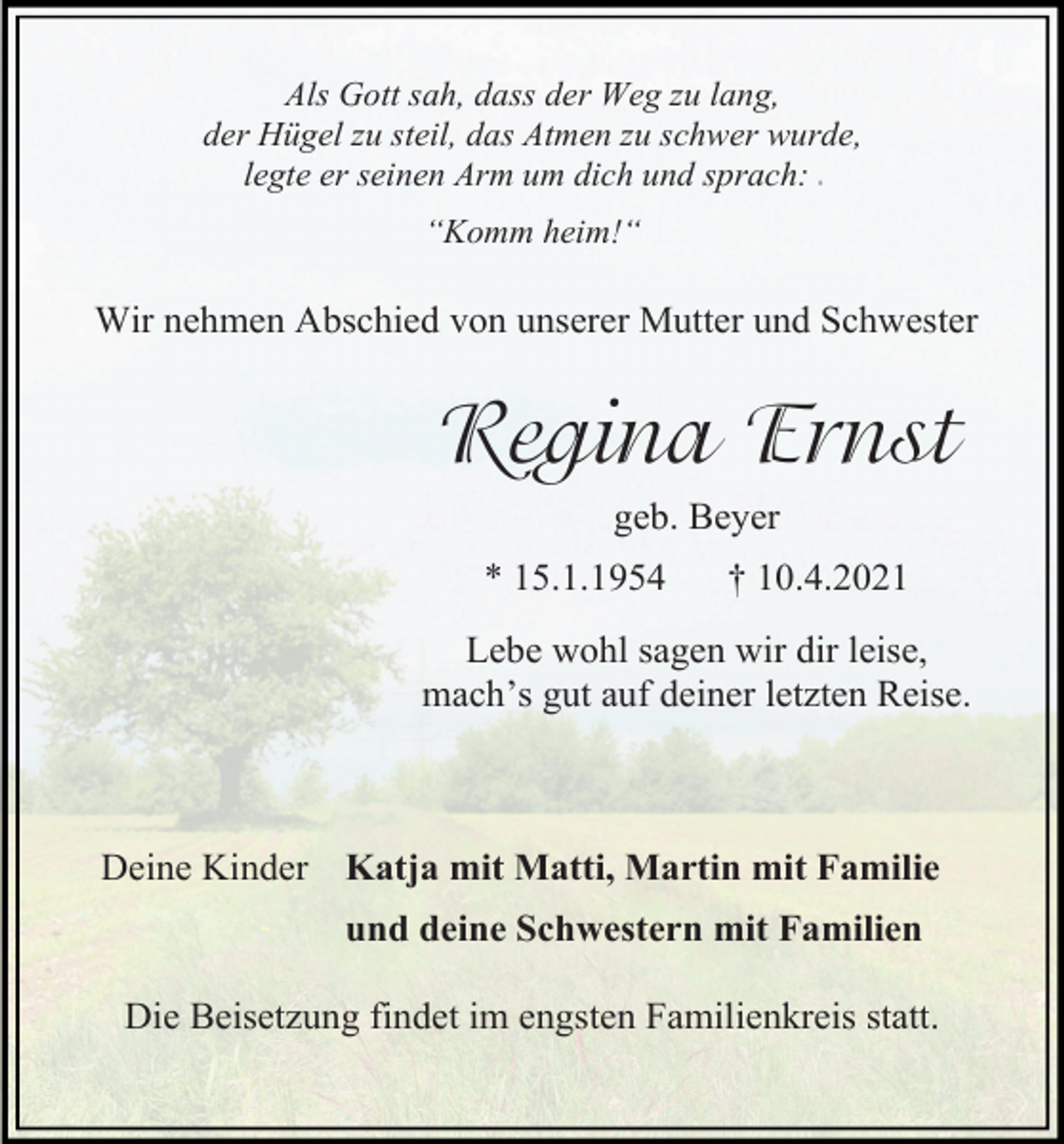 <p>Als Gott sah, dass der Weg zu lang,<br />der Hügel zu steil, das Atmen zu schwer wurde,<br />legte er seinen Arm um dich und sprach:<br />#</p><p>“Komm heim!“</p><p>Wir nehmen Abschied von unserer Mutter und Schwester</p><p>Regina Ernst<br />geb. Beyer<br />* 15.1.1954</p><p>† 10.4.2021</p><p>Lebe wohl sagen wir dir leise,<br />mach’s gut auf deiner letzten Reise.</p><p>Deine Kinder Katja mit Matti, Martin mit Familie<br />und deine Schwestern mit Familien<br />Die Beisetzung findet im engsten Familienkreis statt.</p>