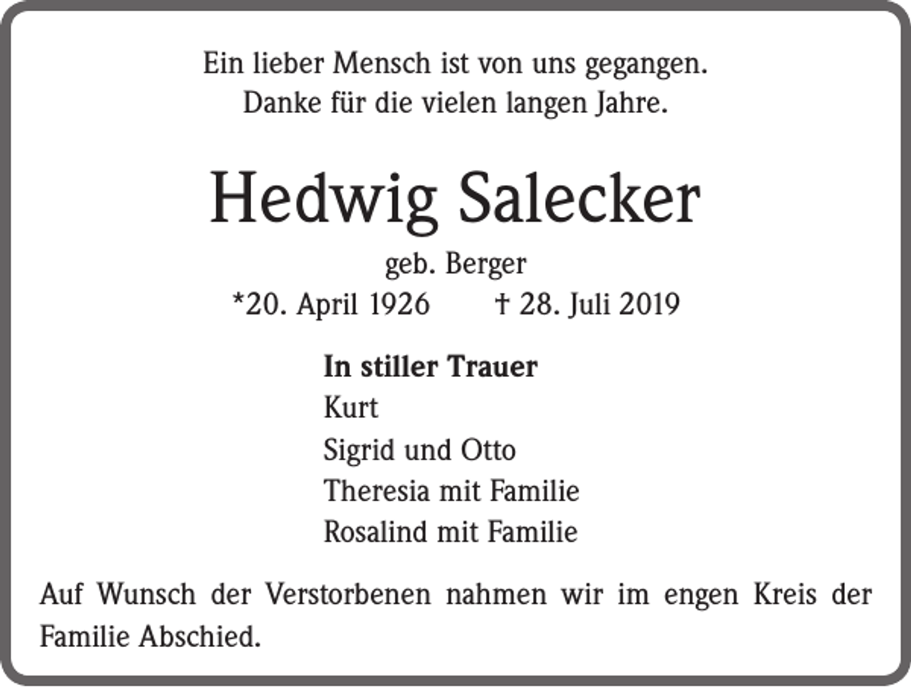 <p>Ein lieber Mensch ist von uns gegangen.<br />Danke für die vielen langen Jahre.</p><p>Hedwig Salecker<br />geb. Berger<br />*20. April 1926 † 28. Juli 2019<br />In stiller Trauer<br />Kurt<br />Sigrid und Otto<br />Theresia mit Familie<br />Rosalind mit Familie<br />Auf Wunsch der Verstorbenen nahmen wir im engen Kreis der<br />Familie Abschied.</p>