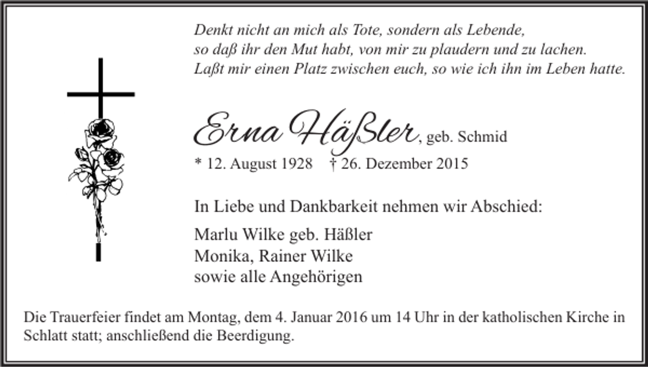 <p>Denkt nicht an mich als Tote, sondern als Lebende,<br />so daß ihr den Mut habt, von mir zu plaudern und zu lachen.<br />Laßt mir einen Platz zwischen euch, so wie ich ihn im Leben hatte.</p><p>Erna Häßler</p><p>, geb. Schmid</p><p>* 12. August 1928</p><p>† 26. Dezember 2015</p><p>In Liebe und Dankbarkeit nehmen wir Abschied:<br />Marlu Wilke geb. Häßler<br />Monika, Rainer Wilke<br />sowie alle Angehörigen<br />Die Trauerfeier findet am Montag, dem 4. Januar 2016 um 14 Uhr in der katholischen Kirche in<br />Schlatt statt; anschließend die Beerdigung.</p>