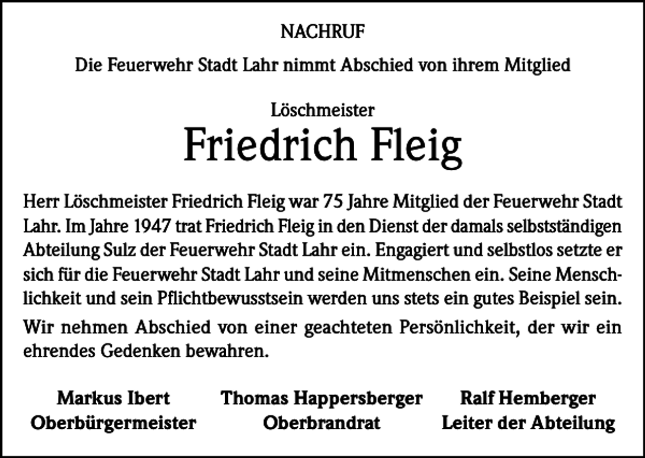 <p>NACHRUF<br />Die Feuerwehr Stadt Lahr nimmt Abschied von ihrem Mitglied<br />Löschmeister</p><p>Friedrich Fleig<br />Herr Löschmeister Friedrich Fleig war 75 Jahre Mitglied der Feuerwehr Stadt<br />Lahr. Im Jahre 1947 trat Friedrich Fleig in den Dienst der damals selbstständigen<br />Abteilung Sulz der Feuerwehr Stadt Lahr ein. Engagiert und selbstlos setzte er<br />sich für die Feuerwehr Stadt Lahr und seine Mitmenschen ein. Seine Menschlichkeit und sein Pflichtbewusstsein werden uns stets ein gutes Beispiel sein.<br />Wir nehmen Abschied von einer geachteten Persönlichkeit, der wir ein<br />ehrendes Gedenken bewahren.<br />Markus Ibert<br />Thomas Happersberger<br />Ralf Hemberger<br />Oberbürgermeister<br />Oberbrandrat<br />Leiter der Abteilung</p>