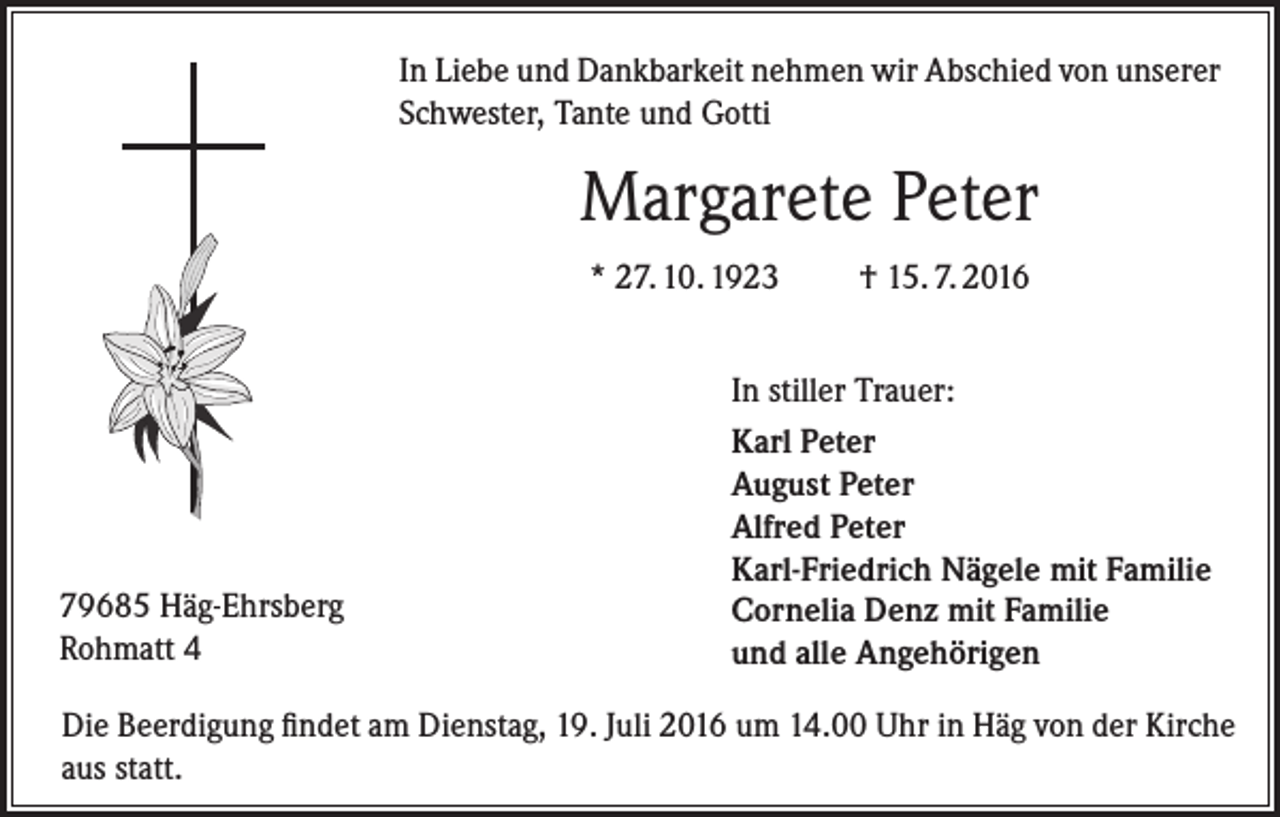 <p>In Liebe und Dankbarkeit nehmen wir Abschied von unserer<br />Schwester, Tante und Gotti</p><p>Margarete Peter<br />* 27. 10. 1923</p><p>79685 Häg-Ehrsberg<br />Rohmatt 4</p><p>† 15. 7. 2016</p><p>In stiller Trauer:<br />Karl Peter<br />August Peter<br />Alfred Peter<br />Karl-Friedrich Nägele mit Familie<br />Cornelia Denz mit Familie<br />und alle Angehörigen</p><p>Die Beerdigung findet am Dienstag, 19. Juli 2016 um 14.00 Uhr in Häg von der Kirche<br />aus statt.</p>