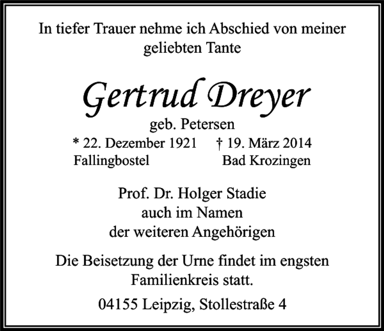 <p>In tiefer Trauer nehme ich Abschied von meiner<br />geliebten Tante</p><p>Gertrud Dreyer<br />geb. Petersen</p><p>* 22. Dezember 1921<br />Fallingbostel</p><p>† 19. März 2014<br />Bad Krozingen</p><p>Prof. Dr. Holger Stadie<br />auch im Namen<br />der weiteren Angehörigen<br />Die Beisetzung der Urne findet im engsten<br />Familienkreis statt.<br />04155 Leipzig, Stollestraße 4</p>