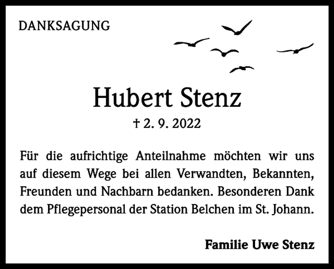<p>DANKSAGUNG</p><p>Hubert Stenz<br />† 2. 9. 2022<br />Für die aufrichtige Anteilnahme möchten wir uns<br />auf diesem Wege bei allen Verwandten, Bekannten,<br />Freunden und Nachbarn bedanken. Besonderen Dank<br />dem Pflegepersonal der Station Belchen im St. Johann.<br />Familie Uwe Stenz</p>
