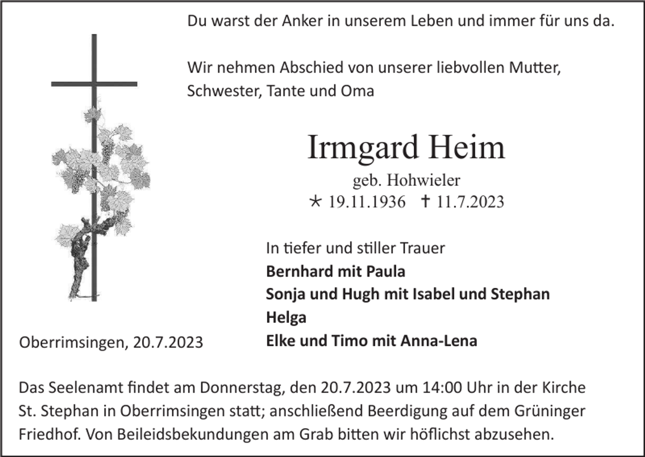 <p>Du warst der Anker in unserem Leben und immer für uns da.<br />Wir nehmen Abschied von unserer liebvollen Mutter,<br />Schwester, Tante und Oma</p><p>Irmgard Heim<br />geb. Hohwieler<br /> 19.11.1936  11.7.2023</p><p>Oberrimsingen, 20.7.2023</p><p>In tiefer und stiller Trauer<br />Bernhard mit Paula<br />Sonja und Hugh mit Isabel und Stephan<br />Helga<br />Elke und Timo mit Anna-Lena</p><p>Das Seelenamt findet am Donnerstag, den 20.7.2023 um 14:00 Uhr in der Kirche<br />St. Stephan in Oberrimsingen statt; anschließend Beerdigung auf dem Grüninger<br />Friedhof. Von Beileidsbekundungen am Grab bitten wir höflichst abzusehen.</p>