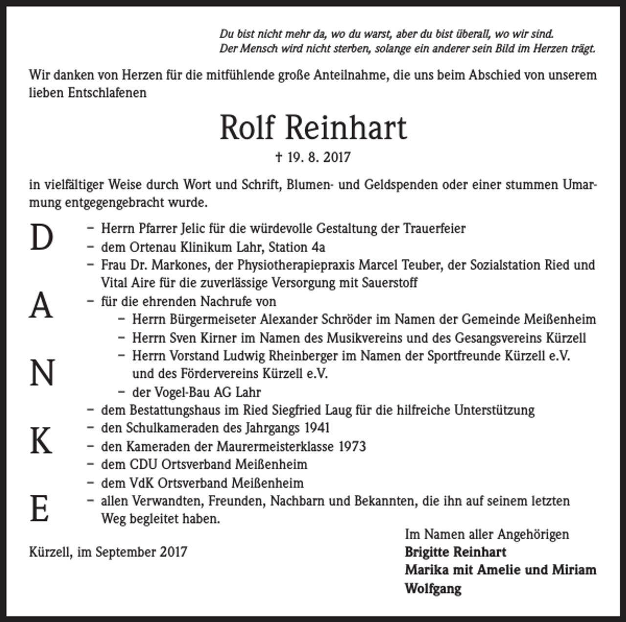 <p>Du bist nicht mehr da, wo du warst, aber du bist überall, wo wir sind.<br />Der Mensch wird nicht sterben, solange ein anderer sein Bild im Herzen trägt.</p><p>Wir danken von Herzen für die mitfühlende große Anteilnahme, die uns beim Abschied von unserem<br />lieben Entschlafenen</p><p>Rolf Reinhart<br />† 19. 8. 2017<br />in vielfältiger Weise durch Wort und Schrift, Blumen- und Geldspenden oder einer stummen Umarmung entgegengebracht wurde.</p><p>D</p><p>– Herrn Pfarrer Jelic für die würdevolle Gestaltung der Trauerfeier<br />– dem Ortenau Klinikum Lahr, Station 4a<br />– Frau Dr. Markones, der Physiotherapiepraxis Marcel Teuber, der Sozialstation Ried und<br />Vital Aire für die zuverlässige Versorgung mit Sauerstoff<br />– für die ehrenden Nachrufe von<br />– Herrn Bürgermeiseter Alexander Schröder im Namen der Gemeinde Meißenheim<br />– Herrn Sven Kirner im Namen des Musikvereins und des Gesangsvereins Kürzell<br />– Herrn Vorstand Ludwig Rheinberger im Namen der Sportfreunde Kürzell e.V.<br />und des Fördervereins Kürzell e.V.<br />– der Vogel-Bau AG Lahr<br />– dem Bestattungshaus im Ried Siegfried Laug für die hilfreiche Unterstützung<br />– den Schulkameraden des Jahrgangs 1941<br />– den Kameraden der Maurermeisterklasse 1973<br />– dem CDU Ortsverband Meißenheim<br />– dem VdK Ortsverband Meißenheim<br />– allen Verwandten, Freunden, Nachbarn und Bekannten, die ihn auf seinem letzten<br />Weg begleitet haben.</p><p>Im Namen aller Angehörigen<br />Kürzell, im September 2017 Brigitte Reinhart<br />Marika mit Amelie und Miriam<br />Wolfgang</p><p>A</p><p>N<br />K<br />E</p>