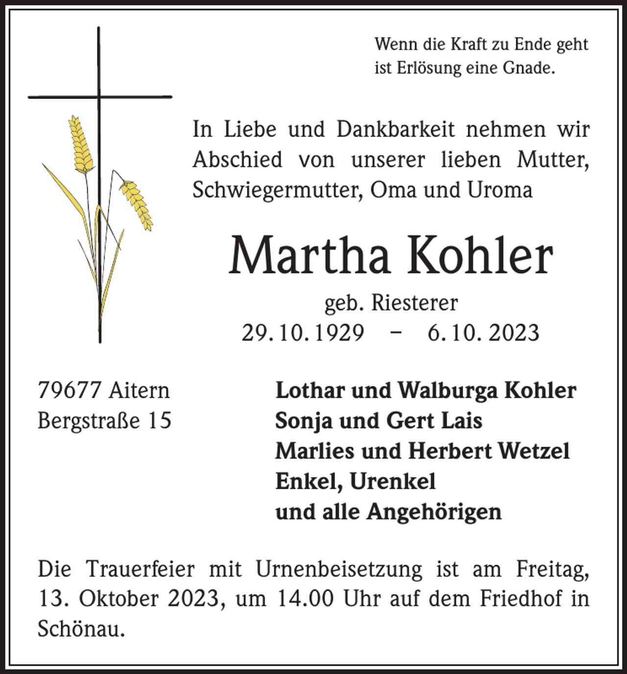 <p>Wenn die Kraft zu Ende geht<br />ist Erlösung eine Gnade.</p><p>In Liebe und Dankbarkeit nehmen wir<br />­A bschied von unserer lieben Mutter,<br />Schwiegermutter, Oma und Uroma</p><p>Martha Kohler<br />geb. Riesterer<br />29. 10. 1929 – 6. 10. 2023<br />79677 Aitern<br />Bergstraße 15</p><p>Lothar und Walburga Kohler<br />Sonja und Gert Lais<br />Marlies und Herbert Wetzel<br />Enkel, Urenkel<br />und alle Angehörigen</p><p>Die Trauerfeier mit Urnenbeisetzung ist am Freitag,<br />13. Oktober 2023, um 14.00 Uhr auf dem Friedhof in<br />Schönau.</p>
