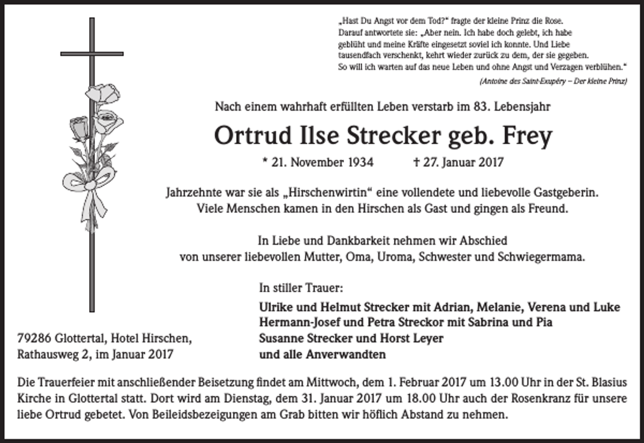 <p>„Hast Du Angst vor dem Tod?“ fragte der kleine Prinz die Rose.<br />Darauf antwortete sie: „Aber nein. Ich habe doch gelebt, ich habe<br />geblüht und meine Kräfte eingesetzt soviel ich konnte. Und Liebe<br />tausendfach verschenkt, kehrt wieder zurück zu dem, der sie gegeben.<br />So will ich warten auf das neue Leben und ohne Angst und Verzagen verblühen.“</p><p>(Antoine des Saint-Exupéry – Der kleine Prinz)</p><p>Nach einem wahrhaft erfüllten Leben verstarb im 83. Lebensjahr</p><p>Ortrud Ilse Strecker geb. Frey<br />* 21. November 1934</p><p>† 27. Januar 2017</p><p>Jahrzehnte war sie als „Hirschenwirtin“ eine vollendete und liebevolle Gastgeberin.<br />Viele Menschen kamen in den Hirschen als Gast und gingen als Freund.<br />In Liebe und Dankbarkeit nehmen wir Abschied<br />von unserer liebevollen Mutter, Oma, Uroma, Schwester und Schwiegermama.</p><p>79286 Glottertal, Hotel Hirschen,<br />Rathausweg 2, im Januar 2017</p><p>In stiller Trauer:<br />Ulrike und Helmut Strecker mit Adrian, Melanie, Verena und Luke<br />Hermann-Josef und Petra Streckor mit Sabrina und Pia<br />Susanne Strecker und Horst Leyer<br />und alle Anverwandten</p><p>Die Trauerfeier mit anschließender Beisetzung findet am Mittwoch, dem 1. Februar 2017 um 13.00 Uhr in der St. Blasius<br />Kirche in Glottertal statt. Dort wird am Dienstag, dem 31. Januar 2017 um 18.00 Uhr auch der Rosenkranz für unsere<br />liebe Ortrud gebetet. Von Beileidsbezeigungen am Grab bitten wir höflich Abstand zu nehmen.</p>