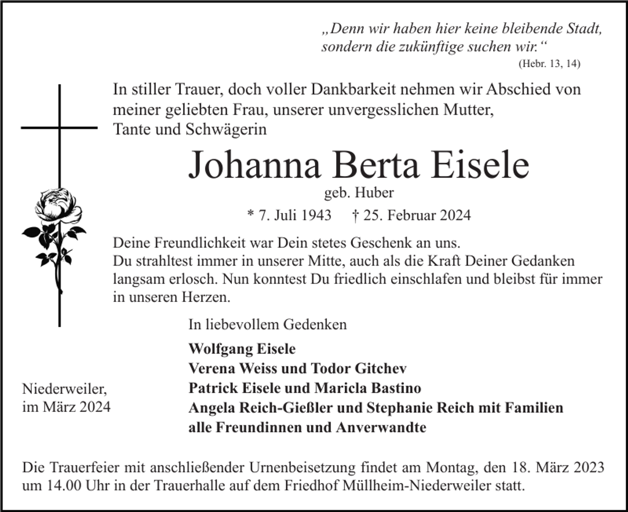 „Denn wir haben hier keine bleibende Stadt,
sondern die zukünftige suchen wir.“ (Hebr. 13, 14)
In stiller Trauer, doch voller Dankbarkeit nehmen wir Abschied von
meiner geliebten Frau, unserer unvergesslichen Mutter,
Tante und Schwägerin
Johanna Berta Eisele
geb. Huber
* 7. Juli 1943 † 25. Februar 2024
Deine Freundlichkeit war Dein stetes Geschenk an uns.
Du strahltest immer in unserer Mitte, auch als die Kraft Deiner Gedanken
langsam erlosch. Nun konntest Du friedlich einschlafen und bleibst für immer
in unseren Herzen.
Niederweiler, im März 2024
In liebevollem Gedenken
Wolfgang Eisele
Verena Weiss und Todor Gitchev
Patrick Eisele und Maricla Bastino
Angela Reich-Gießler und Stephanie Reich mit Familien
alle Freundinnen und Anverwandte
Die Trauerfeier mit anschließender Urnenbeisetzung findet am Montag, den 18. März 2023
um 14.00 Uhr in der Trauerhalle auf dem Friedhof Müllheim-Niederweiler statt.