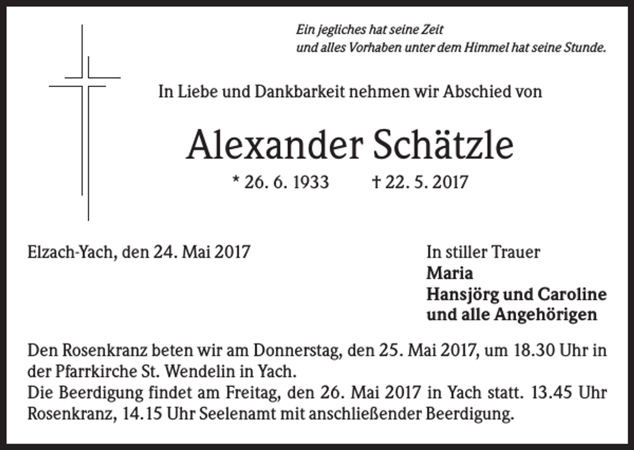 <p>Ein jegliches hat seine Zeit<br />und alles Vorhaben unter dem Himmel hat seine Stunde.</p><p>In Liebe und Dankbarkeit nehmen wir Abschied von</p><p>Alexander Schätzle<br />* 26. 6. 1933</p><p>Elzach-Yach, den 24. Mai 2017</p><p>† 22. 5. 2017</p><p>In stiller Trauer<br />Maria<br />Hansjörg und Caroline<br />und alle Angehörigen</p><p>Den Rosenkranz beten wir am Donnerstag, den 25. Mai 2017, um 18.30 Uhr in<br />der Pfarrkirche St. Wendelin in Yach.<br />Die Beerdigung findet am Freitag, den 26. Mai 2017 in Yach statt. 13.45 Uhr<br />Rosenkranz, 14.15 Uhr Seelenamt mit anschließender Beerdigung.</p>