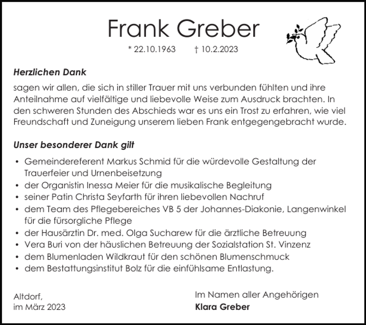 <p>Frank Greber<br />* 22.10.1963</p><p>† 10.2.2023</p><p>Herzlichen Dank<br />sagen wir allen, die sich in stiller Trauer mit uns verbunden fühlten und ihre<br />Anteilnahme auf vielfältige und liebevolle Weise zum Ausdruck brachten. In<br />den schweren Stunden des Abschieds war es uns ein Trost zu erfahren, wie viel<br />Freundschaft und Zuneigung unserem lieben Frank entgegengebracht wurde.</p><p>Unser besonderer Dank gilt<br />Gemeindereferent Markus Schmid für die würdevolle Gestaltung der</p><p>Trauerfeier und Urnenbeisetzung<br />der Organistin Inessa Meier für die musikalische Begleitung<br />seiner Patin Christa Seyfarth für ihren liebevollen Nachruf<br />dem Team des Pflegebereiches VB 5 der Johannes-Diakonie, Langenwinkel</p><p>für die fürsorgliche Pflege<br />der Hausärztin Dr. med. Olga Sucharew für die ärztliche Betreuung<br />Vera Buri von der häuslichen Betreuung der Sozialstation St. Vinzenz<br />dem Blumenladen Wildkraut für den schönen Blumenschmuck<br />dem Bestattungsinstitut Bolz für die einfühlsame Entlastung.</p><p>Altdorf,<br />im März 2023</p><p>Im Namen aller Angehörigen<br />Klara Greber</p>
