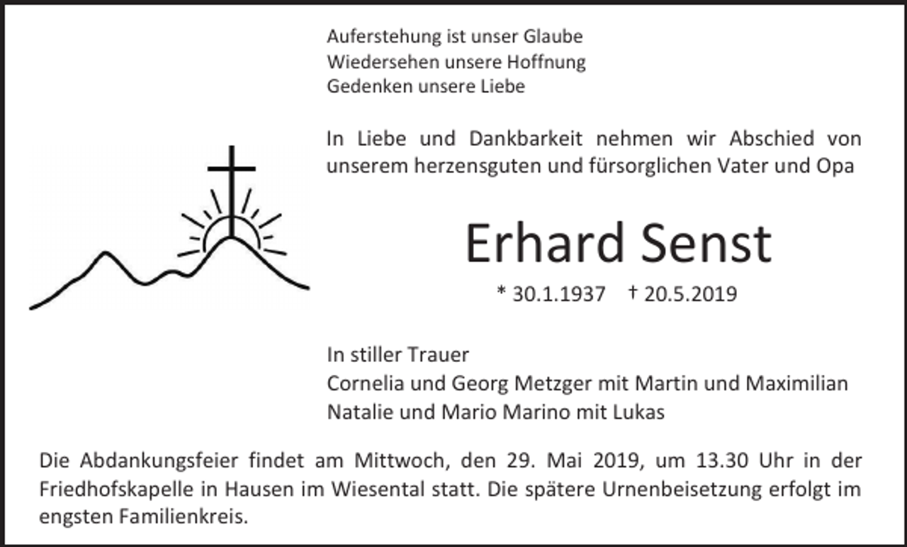 <p>Auferstehung ist unser Glaube<br />Wiedersehen unsere Hoffnung<br />Gedenken unsere Liebe</p><p>In Liebe und Dankbarkeit nehmen wir Abschied von<br />unserem herzensguten und fürsorglichen Vater und Opa</p><p>Erhard Senst<br />* 30.1.1937 † 20.5.2019<br />In stiller Trauer<br />Cornelia und Georg Metzger mit Martin und Maximilian<br />Natalie und Mario Marino mit Lukas<br />Die Abdankungsfeier findet am Mittwoch, den 29. Mai 2019, um 13.30 Uhr in der<br />Friedhofskapelle in Hausen im Wiesental statt. Die spätere Urnenbeisetzung erfolgt im<br />engsten Familienkreis.</p>