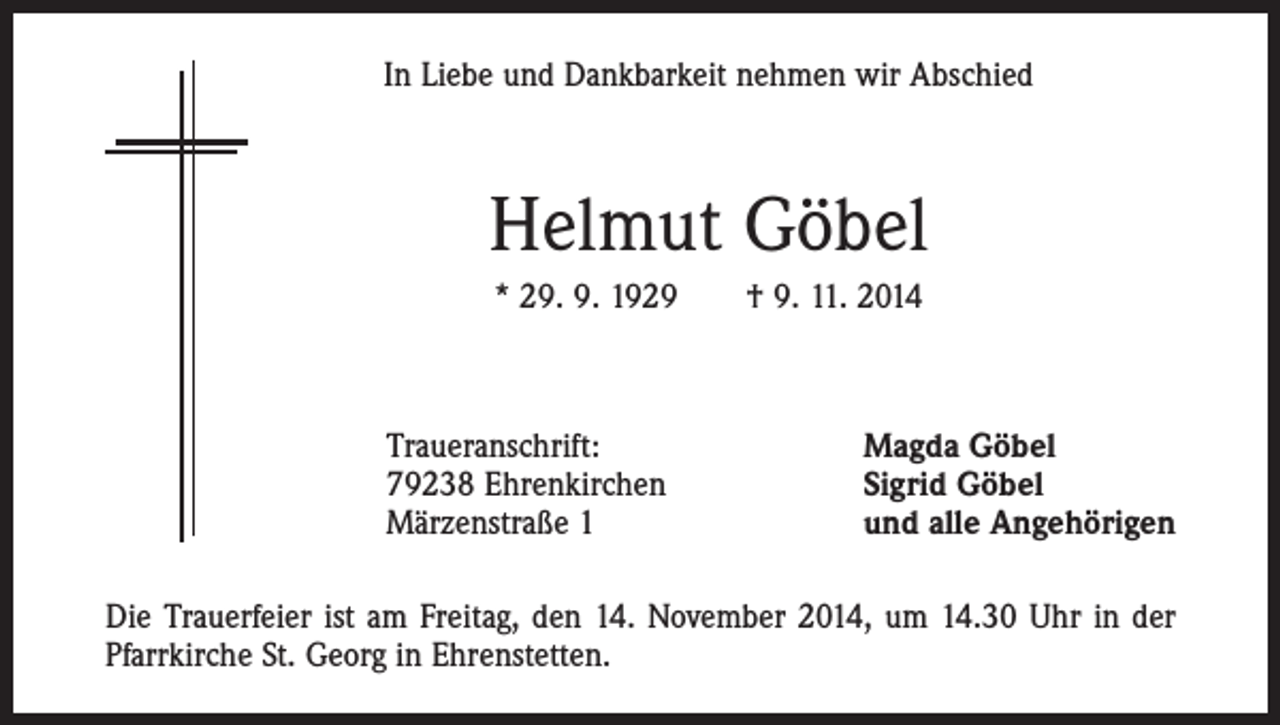 <p>In Liebe und Dankbarkeit nehmen wir Abschied</p><p>Helmut Göbel<br />* 29. 9. 1929 † 9. 11. 2014</p><p>Traueranschrift:<br />79238 Ehrenkirchen<br />Märzenstraße 1</p><p>Magda Göbel<br />Sigrid Göbel<br />und alle Angehörigen</p><p>Die Trauerfeier ist am Freitag, den 14. November 2014, um 14.30 Uhr in der<br />Pfarrkirche St. Georg in Ehrenstetten.</p>