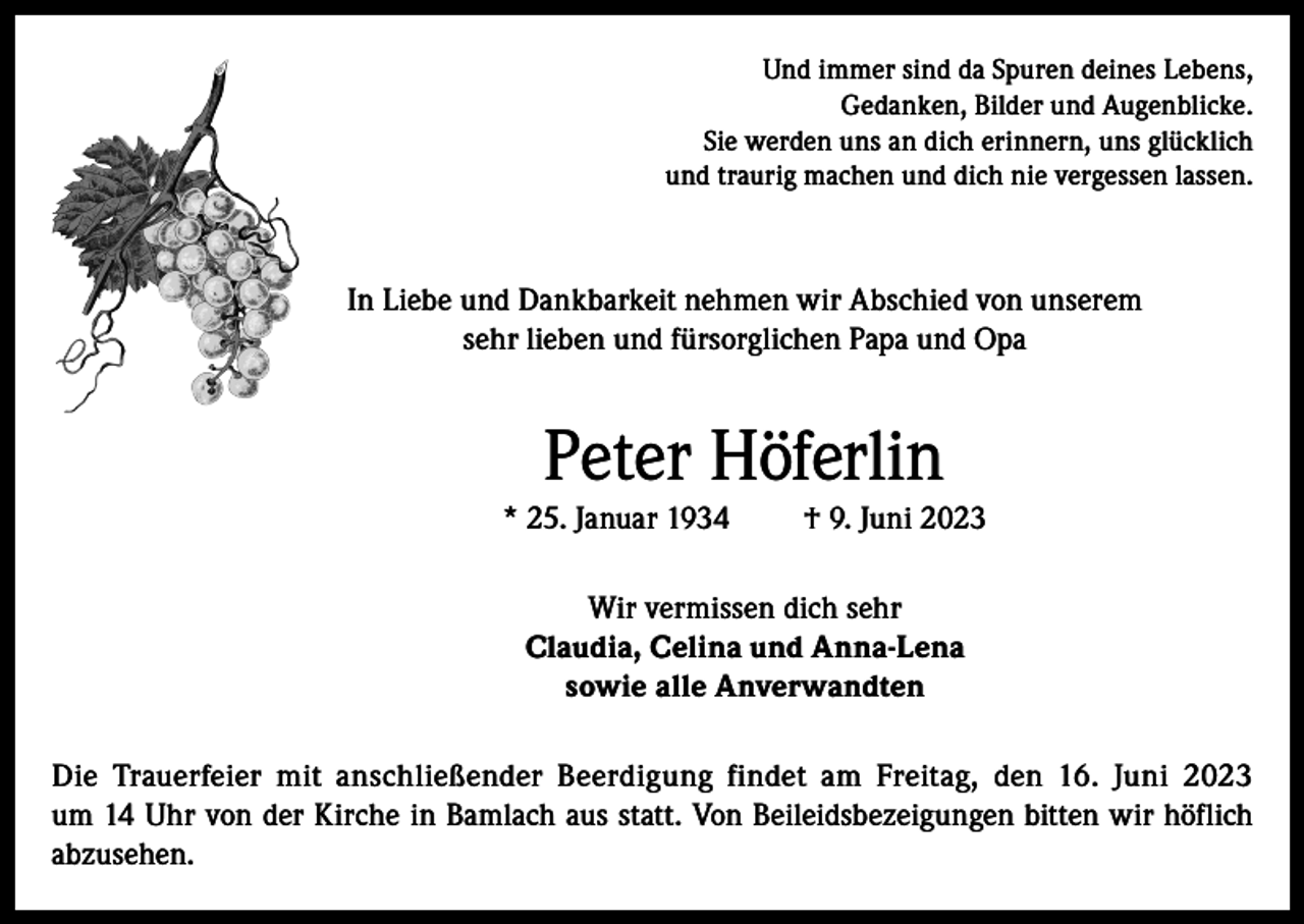 <p>Und immer sind da Spuren deines Lebens,<br />Gedanken, Bilder und Augenblicke.<br />Sie werden uns an dich erinnern, uns glücklich<br />und traurig machen und dich nie vergessen lassen.</p><p>In Liebe und Dankbarkeit nehmen wir Abschied von unserem<br />sehr lieben und fürsorglichen Papa und Opa</p><p>Peter Höferlin<br />* 25. Januar 1934</p><p>† 9. Juni 2023</p><p>Wir vermissen dich sehr<br />Claudia, Celina und Anna-Lena<br />sowie alle Anverwandten<br />Die Trauerfeier mit anschließender Beerdigung findet am Freitag, den 16. Juni 2023<br />um 14 Uhr von der Kirche in Bamlach aus statt. Von Beileidsbezeigungen bitten wir höflich<br />abzusehen.</p>