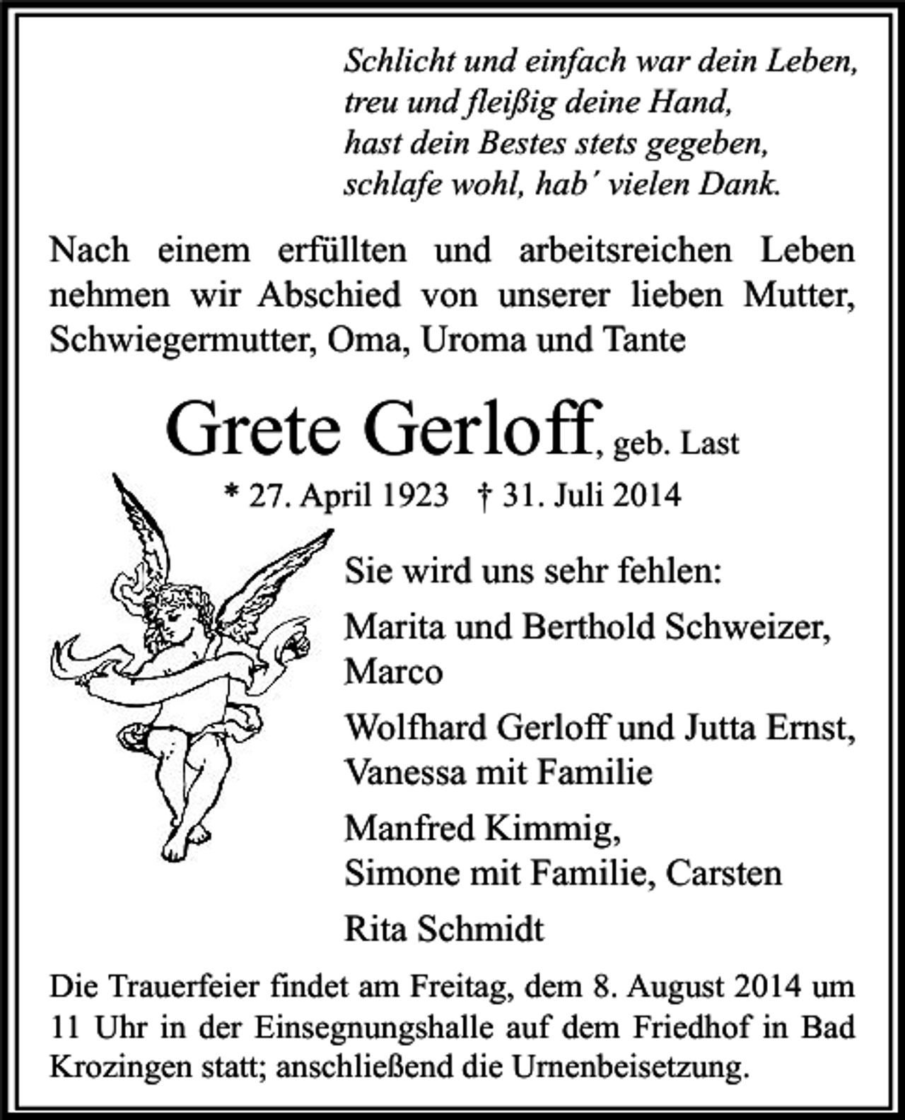 <p>Schlicht und einfach war dein Leben,<br />treu und fleißig deine Hand,<br />hast dein Bestes stets gegeben,<br />schlafe wohl, hab´ vielen Dank.</p><p>Nach einem erfüllten und arbeitsreichen Leben<br />nehmen wir Abschied von unserer lieben Mutter,<br />Schwiegermutter, Oma, Uroma und Tante</p><p>Grete Gerloff, geb. Last<br />* 27. April 1923 † 31. Juli 2014</p><p>Sie wird uns sehr fehlen:<br />Marita und Berthold Schweizer,<br />Marco<br />Wolfhard Gerloff und Jutta Ernst,<br />Vanessa mit Familie<br />Manfred Kimmig,<br />Simone mit Familie, Carsten<br />Rita Schmidt<br />Die Trauerfeier findet am Freitag, dem 8. August 2014 um<br />11 Uhr in der Einsegnungshalle auf dem Friedhof in Bad<br />Krozingen statt; anschließend die Urnenbeisetzung.</p>