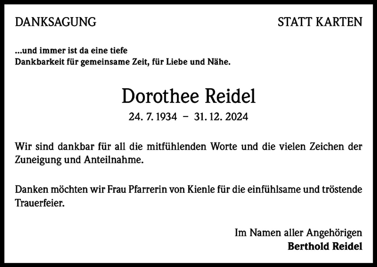 <p>DANKSAGUNG</p><p>STATT KARTEN</p><p>…und immer ist da eine tiefe<br />Dankbarkeit für gemeinsame Zeit, für Liebe und Nähe.</p><p>Dorothee Reidel<br />24. 7. 1934 – 31. 12. 2024<br />Wir sind dankbar für all die mitfühlenden Worte und die vielen Zeichen der<br />Zuneigung und Anteilnahme.<br />Danken möchten wir Frau Pfarrerin von Kienle für die einfühlsame und tröstende<br />Trauerfeier.<br />Im Namen aller Angehörigen<br />Berthold Reidel</p>
