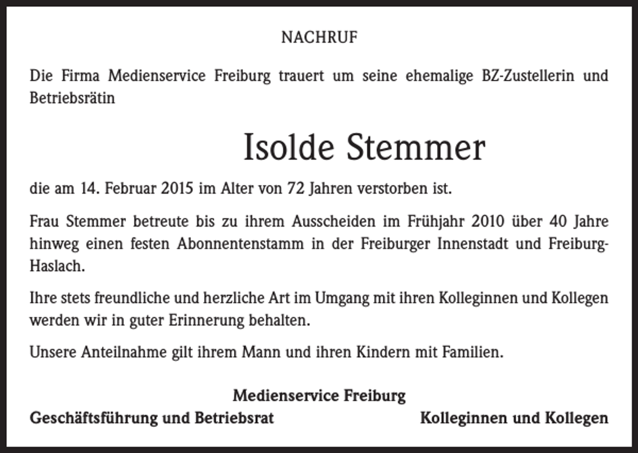 <p>NACHRUF<br />Die Firma Medienservice Freiburg trauert um seine ehemalige BZ-Zustellerin und<br />Betriebsrätin</p><p>Isolde Stemmer<br />die am 14. Februar 2015 im Alter von 72 Jahren verstorben ist.<br />Frau Stemmer betreute bis zu ihrem Ausscheiden im Frühjahr 2010 über 40 Jahre<br />­hinweg einen festen Abonnentenstamm in der Freiburger Innenstadt und FreiburgHaslach.<br />Ihre stets freundliche und herzliche Art im Umgang mit ihren Kolleginnen und Kollegen<br />werden wir in guter Erinnerung behalten.<br />Unsere Anteilnahme gilt ihrem Mann und ihren Kindern mit Familien.<br />Medienservice Freiburg<br />Geschäftsführung und Betriebsrat<br />Kolleginnen und Kollegen</p>