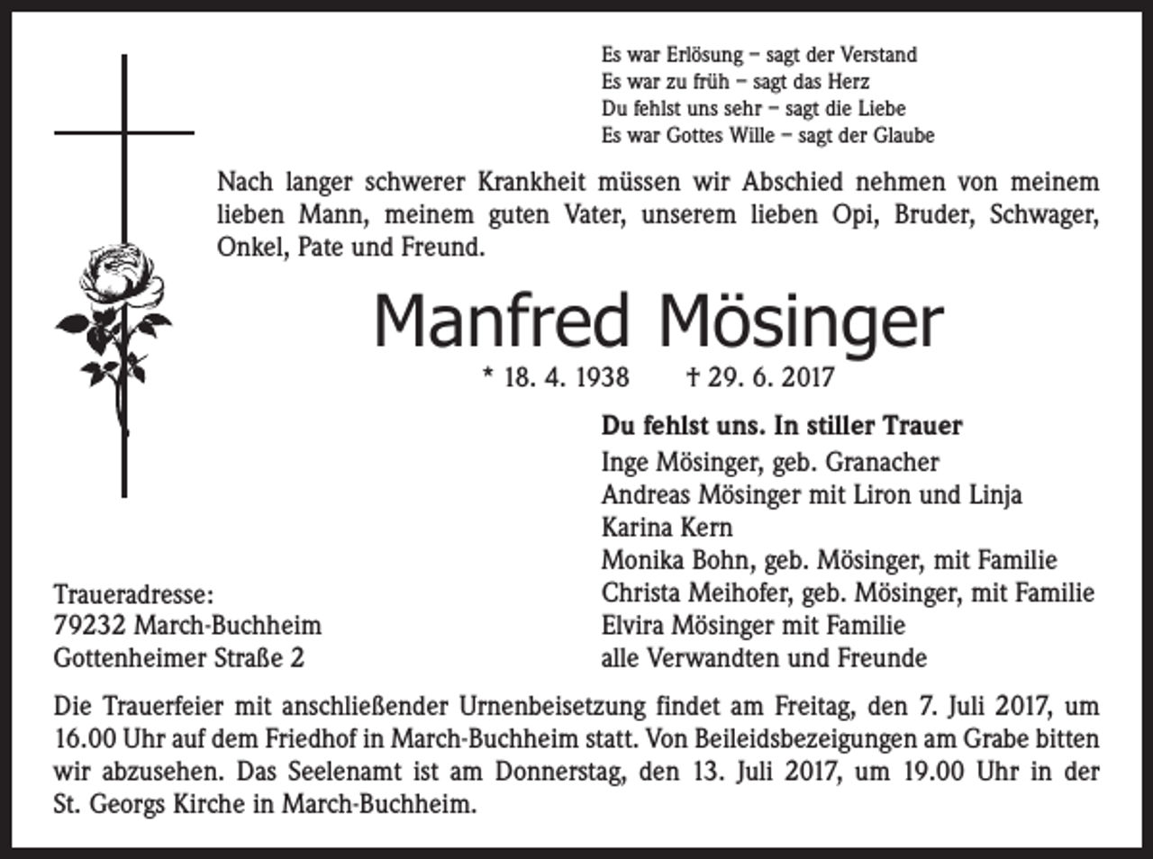 <p>Es war Erlösung – sagt der Verstand<br />Es war zu früh – sagt das Herz<br />Du fehlst uns sehr – sagt die Liebe<br />Es war Gottes Wille – sagt der Glaube</p><p>Nach langer schwerer Krankheit müssen wir Abschied nehmen von meinem<br />lieben Mann, meinem guten Vater, unserem lieben Opi, Bruder, Schwager,<br />Onkel, Pate und Freund.</p><p>Manfred Mösinger<br />* 18. 4. 1938 † 29. 6. 2017</p><p>Traueradresse:<br />79232 March-Buchheim<br />Gottenheimer Straße 2</p><p>Du fehlst uns. In stiller Trauer<br />Inge Mösinger, geb. Granacher<br />Andreas Mösinger mit Liron und Linja<br />Karina Kern<br />Monika Bohn, geb. Mösinger, mit Familie<br />Christa Meihofer, geb. Mösinger, mit Familie<br />Elvira Mösinger mit Familie<br />alle Verwandten und Freunde</p><p>Die Trauerfeier mit anschließender Urnenbeisetzung findet am Freitag, den 7. Juli 2017, um<br />16.00 Uhr auf dem Friedhof in March-Buchheim statt. Von Beileidsbezeigungen am Grabe bitten<br />wir abzusehen. Das Seelenamt ist am Donnerstag, den 13. Juli 2017, um 19.00 Uhr in der<br />St. Georgs Kirche in March-Buchheim.</p>