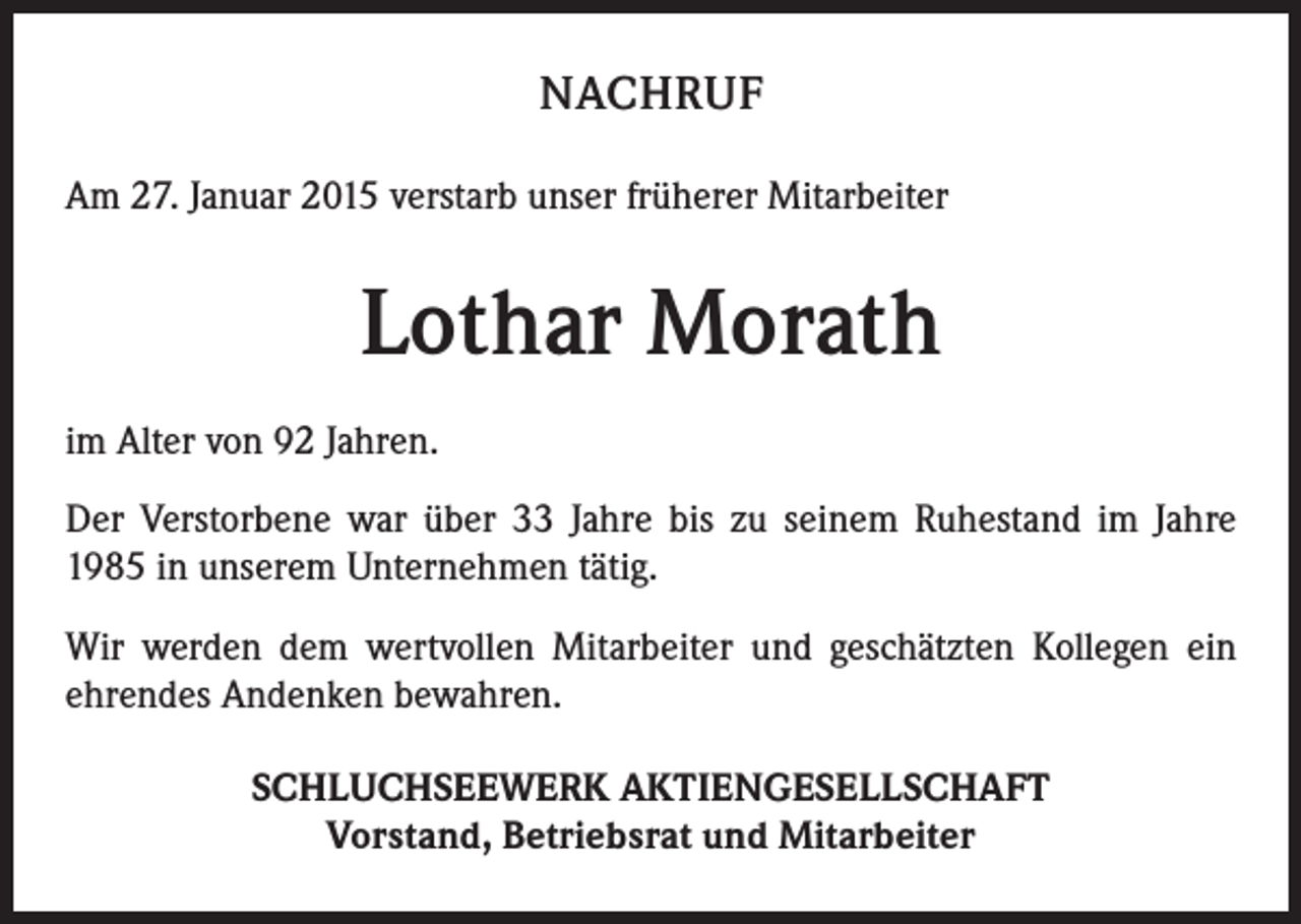 <p>NACHRUF<br />Am 27. Januar 2015 verstarb unser früherer Mitarbeiter</p><p>Lothar Morath<br />im Alter von 92 Jahren.<br />Der Verstorbene war über 33 Jahre bis zu seinem Ruhestand im Jahre<br />1985 in unserem Unternehmen tätig.<br />Wir werden dem wertvollen Mitarbeiter und geschätzten Kollegen ein<br />ehrendes Andenken bewahren.<br />SCHLUCHSEEWERK AKTIENGESELLSCHAFT<br />Vorstand, Betriebsrat und Mitarbeiter</p>