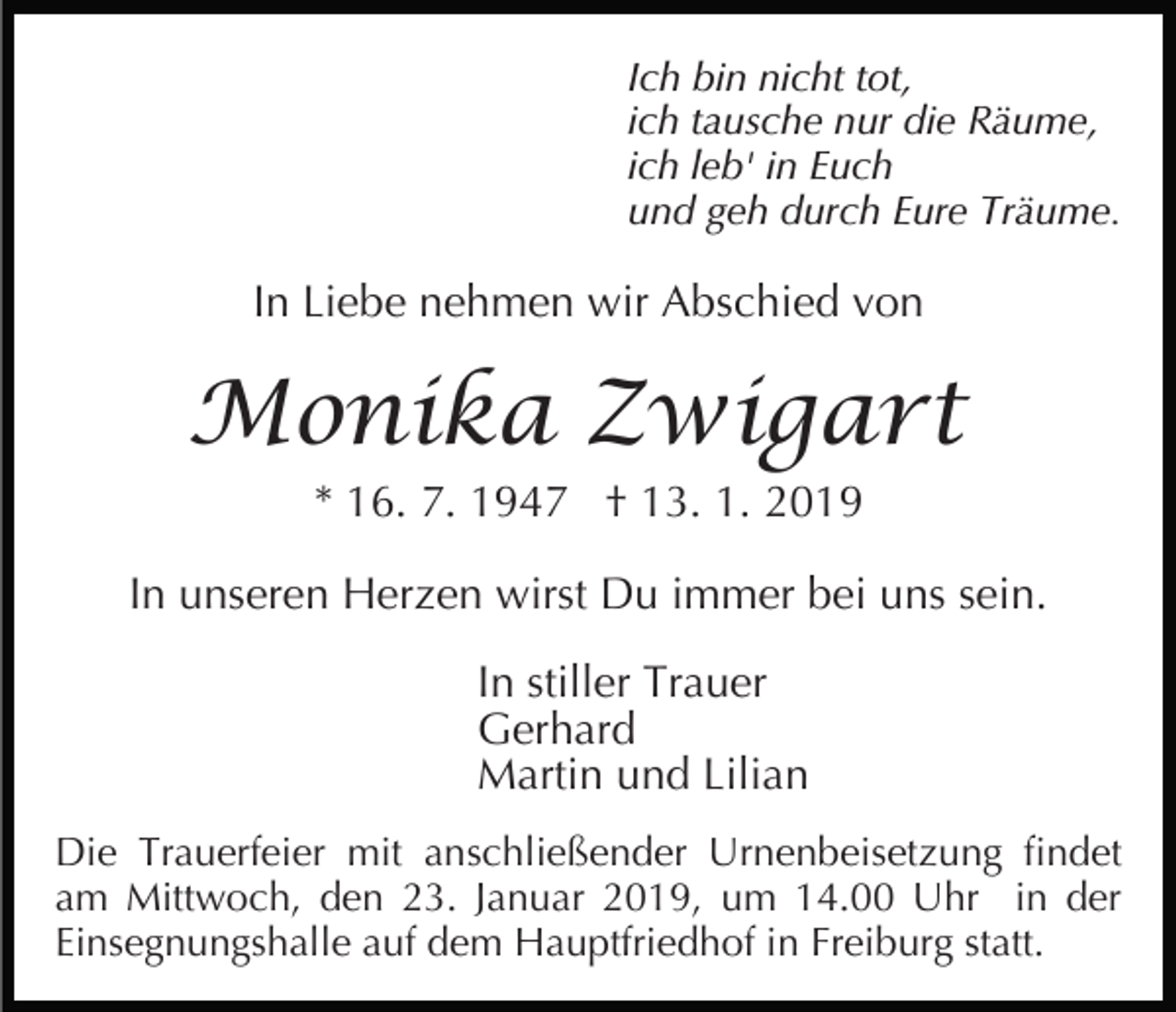 <p>Ich bin nicht tot,<br />ich tausche nur die Räume,<br />ich leb' in Euch<br />und geh durch Eure Träume.</p><p>In Liebe nehmen wir Abschied von</p><p>Monika Zwigart<br />* 16. 7. 1947 † 13. 1. 2019<br />In unseren Herzen wirst Du immer bei uns sein.<br />In stiller Trauer<br />Gerhard<br />Martin und Lilian<br />Die Trauerfeier mit anschließender Urnenbeisetzung findet<br />am Mittwoch, den 23. Januar 2019, um 14.00 Uhr in der<br />Einsegnungshalle auf dem Hauptfriedhof in Freiburg statt.</p>