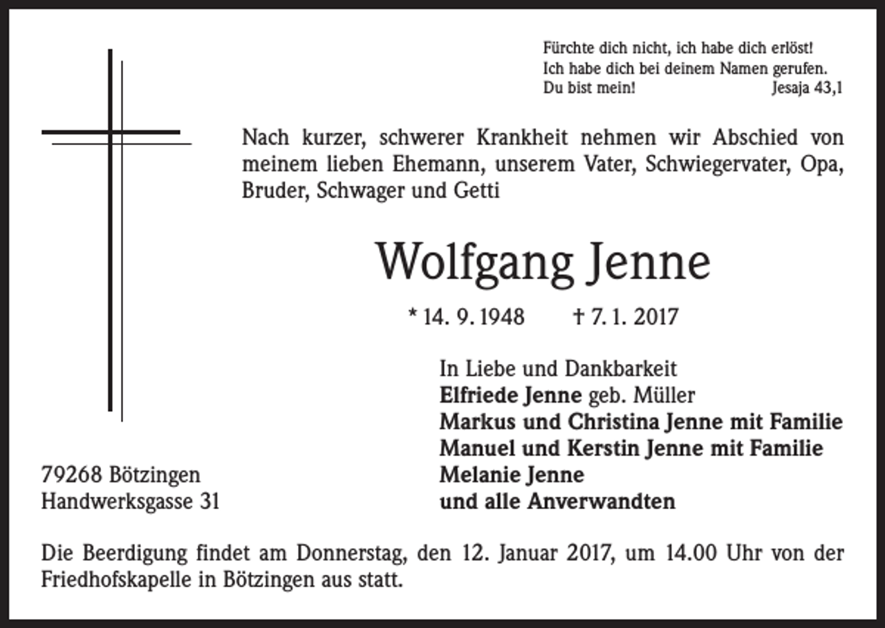 <p>Fürchte dich nicht, ich habe dich erlöst!<br />Ich habe dich bei deinem Namen gerufen.<br />Du bist mein!<br />Jesaja 43,1</p><p>Nach kurzer, schwerer Krankheit nehmen wir Abschied von<br />­meinem lieben Ehemann, unserem Vater, Schwiegervater, Opa,<br />Bruder, Schwager und Getti</p><p>Wolfgang Jenne<br />* 14. 9. 1948 † 7. 1. 2019268 Bötzingen<br />Handwerksgasse 31</p><p>In Liebe und Dankbarkeit<br />Elfriede Jenne geb. Müller<br />Markus und Christina Jenne mit Familie<br />Manuel und Kerstin Jenne mit Familie<br />Melanie Jenne<br />und alle Anverwandten</p><p>Die Beerdigung findet am Donnerstag, den 12. Januar 2017, um 14.00 Uhr von der<br />Friedhofskapelle in Bötzingen aus statt.</p>